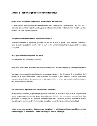 12	
  
Annexe	
  2	
  -­‐	
  Retranscription	
  entretien	
  restaurateur	
  
	
  
Qu’est	
  ce	
  que	
  vous	
  pensez	
  du	
  gaspillage	
  alimentaire	
  en	
  restauration	
  ?	
  
Il	
  y	
  a	
  des	
  normes	
  d’hygiène	
  à	
  respecter	
  et	
  ça	
  on	
  peut	
  pas…	
  Le	
  gaspillage,	
  comment	
  dire.	
  C’est	
  plus,	
  	
  si	
  il	
  y	
  a	
  
des	
  restes	
  on	
  a	
  pas	
  le	
  droit	
  de	
  les	
  garder,	
  ça	
  c’est	
  totalement	
  interdit,	
  c’est	
  totalement	
  interdit.	
  Moi	
  il	
  me	
  
reste	
  un	
  truc,	
  tout	
  part	
  à	
  la	
  poubelle.	
  
	
  	
  
Vous	
  personnellement	
  jetez	
  vous	
  beaucoup	
  de	
  choses	
  ?	
  
Tout	
  ce	
  qui	
  reste	
  en	
  fin	
  de	
  service,	
  poubelle.	
  On	
  n’a	
  pas	
  le	
  droit	
  de	
  garder.	
  	
  Tous	
  les	
  plats,	
  tout	
  ce	
  qu’il	
  
reste,	
  ça	
  part	
  à	
  la	
  poubelle.	
  Pour	
  les	
  plats	
  du	
  jour,	
  on	
  fait	
  un	
  nombre	
  de	
  plats	
  du	
  jour,	
  quand	
  y’en	
  a	
  plus,	
  
y’en	
  a	
  plus.	
  
	
  	
  
Est	
  ce	
  qu’il	
  vous	
  arrive	
  de	
  donner	
  des	
  restes	
  ?	
  
Non.	
  Pas	
  même	
  aux	
  serveurs	
  ou	
  cuisiniers.	
  
	
  	
  
Est	
  ce	
  qu’il	
  vous	
  penser	
  qu’il	
  serait	
  possible	
  de	
  faire	
  quelque	
  chose	
  pour	
  palier	
  le	
  gaspillage	
  alimentaire	
  
?	
  
Vous	
  savez,	
  même	
  quand	
  un	
  produit	
  arrive	
  un	
  jour	
  avant	
  la	
  date,	
  il	
  doit	
  être	
  retiré	
  de	
  la	
  circulation.	
  Il	
  n’a	
  
même	
  pas	
  le	
  droit	
  d’être	
  donné	
  à	
  une	
  association	
  ou	
  quoique	
  ce	
  soit.	
  Même	
  si	
  la	
  chaîne	
  de	
  froid	
  est	
  
respectée.	
  Si	
  on	
  le	
  donne	
  à	
  une	
  personne	
  ou	
  à	
  une	
  association	
  et	
  qu’elle	
  a	
  un	
  problème,	
  elle	
  se	
  retourne	
  
vers	
  la	
  personne	
  qui	
  l’a	
  donné.	
  
	
  	
  
Une	
  différence	
  de	
  législation	
  donc	
  avec	
  la	
  vente	
  à	
  emporter	
  ?	
  
La	
  législation	
  à	
  emporter,	
  tu	
  peux	
  rester	
  plusieurs	
  jours	
  avec	
  le	
  produit	
  au	
  soleil,	
  c’est	
  ta	
  responsabilité.	
  
Quand	
  les	
  gens	
  consomment	
  sur	
  place,	
  un	
  produit	
  non	
  fini	
  hein,	
   par	
  exemple	
  du	
  saumon	
  fumé,	
  deux	
  
jours	
  avant	
  la	
  date,	
  ça	
  part	
  à	
  la	
  poubelle.	
  Il	
  doit	
  être	
  retiré	
  de	
  la	
  circulation,	
  même	
  si	
  la	
  chaîne	
  de	
  froid	
  est	
  
respectée,	
  c’est	
  comme	
  ça.	
  On	
  n’a	
  même	
  pas	
  le	
  droit	
  de	
  donner	
  à	
  une	
  association,	
  rien	
  du	
  tout.	
  
	
  	
  
Qu’est	
  ce	
  que	
  vous	
  connaissez	
  du	
  concept	
  du	
  doggy	
  bag	
  ?	
  Le	
  principe	
  selon	
  lequel	
  quand	
  les	
  gens	
  n’ont	
  
pas	
  fini	
  leur	
  plat,	
  ils	
  demandent	
  à	
  partir	
  avec	
  leur	
  plat	
  dans	
  un	
  emballage.	
  
 