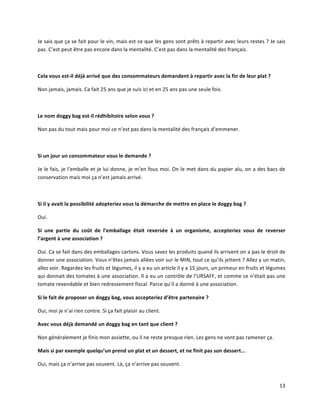 13	
  
Je	
  sais	
  que	
  ça	
  se	
  fait	
  pour	
  le	
  vin,	
  mais	
  est	
  ce	
  que	
  les	
  gens	
  sont	
  prêts	
  à	
  repartir	
  avec	
  leurs	
  restes	
  ?	
  Je	
  sais	
  
pas.	
  C’est	
  peut	
  être	
  pas	
  encore	
  dans	
  la	
  mentalité.	
  C’est	
  pas	
  dans	
  la	
  mentalité	
  des	
  français.	
  
	
  	
  
Cela	
  vous	
  est-­‐il	
  déjà	
  arrivé	
  que	
  des	
  consommateurs	
  demandent	
  à	
  repartir	
  avec	
  la	
  fin	
  de	
  leur	
  plat	
  ?	
  
Non	
  jamais,	
  jamais.	
  Ca	
  fait	
  25	
  ans	
  que	
  je	
  suis	
  ici	
  et	
  en	
  25	
  ans	
  pas	
  une	
  seule	
  fois.	
  
	
  	
  
Le	
  nom	
  doggy	
  bag	
  est-­‐il	
  rédhibitoire	
  selon	
  vous	
  ?	
  
Non	
  pas	
  du	
  tout	
  mais	
  pour	
  moi	
  ce	
  n’est	
  pas	
  dans	
  la	
  mentalité	
  des	
  français	
  d’emmener.	
  
	
  	
  
Si	
  un	
  jour	
  un	
  consommateur	
  vous	
  le	
  demande	
  ?	
  
Je	
  le	
  fais,	
  je	
  l’emballe	
  et	
  je	
  lui	
  donne,	
  je	
  m’en	
  fous	
  moi.	
  On	
  le	
  met	
  dans	
  du	
  papier	
  alu,	
  on	
  a	
  des	
  bacs	
  de	
  
conservation	
  mais	
  moi	
  ça	
  n’est	
  jamais	
  arrivé.	
  
	
  	
  
Si	
  il	
  y	
  avait	
  la	
  possibilité	
  adopteriez	
  vous	
  la	
  démarche	
  de	
  mettre	
  en	
  place	
  le	
  doggy	
  bag	
  ?	
  
Oui.	
  	
  
Si	
   une	
   partie	
   du	
   coût	
   de	
   l’emballage	
   était	
   reversée	
   à	
   un	
   organisme,	
   accepteriez	
   vous	
   de	
   reverser	
  
l’argent	
  à	
  une	
  association	
  ?	
  
Oui.	
  Ca	
  se	
  fait	
  dans	
  des	
  emballages	
  cartons.	
  Vous	
  savez	
  les	
  produits	
  quand	
  ils	
  arrivent	
  on	
  a	
  pas	
  le	
  droit	
  de	
  
donner	
  une	
  association.	
  Vous	
  n’êtes	
  jamais	
  allées	
  voir	
  sur	
  le	
  MIN,	
  tout	
  ce	
  qu’ils	
  jettent	
  ?	
  Allez	
  y	
  un	
  matin,	
  
allez	
  voir.	
  Regardez	
  les	
  fruits	
  et	
  légumes,	
  il	
  y	
  a	
  eu	
  un	
  article	
  il	
  y	
  a	
  15	
  jours,	
  un	
  primeur	
  en	
  fruits	
  et	
  légumes	
  
qui	
  donnait	
  des	
  tomates	
  à	
  une	
  association.	
  Il	
  a	
  eu	
  un	
  contrôle	
  de	
  l’URSAFF,	
  et	
  comme	
  ce	
  n’était	
  pas	
  une	
  
tomate	
  revendable	
  et	
  bien	
  redressement	
  fiscal.	
  Parce	
  qu’il	
  a	
  donné	
  à	
  une	
  association.	
  
Si	
  le	
  fait	
  de	
  proposer	
  un	
  doggy	
  bag,	
  vous	
  accepteriez	
  d’être	
  partenaire	
  ?	
  
Oui,	
  moi	
  je	
  n’ai	
  rien	
  contre.	
  Si	
  ça	
  fait	
  plaisir	
  au	
  client.	
  
Avec	
  vous	
  déjà	
  demandé	
  un	
  doggy	
  bag	
  en	
  tant	
  que	
  client	
  ?	
  
Non	
  généralement	
  je	
  finis	
  mon	
  assiette,	
  ou	
  il	
  ne	
  reste	
  presque	
  rien.	
  Les	
  gens	
  ne	
  vont	
  pas	
  ramener	
  ça.	
  
Mais	
  si	
  par	
  exemple	
  quelqu’un	
  prend	
  un	
  plat	
  et	
  un	
  dessert,	
  et	
  ne	
  finit	
  pas	
  son	
  dessert...	
  
Oui,	
  mais	
  ça	
  n’arrive	
  pas	
  souvent.	
  Là,	
  ça	
  n’arrive	
  pas	
  souvent.	
  
 