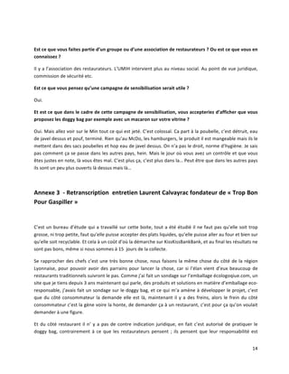 14	
  
	
  	
  
Est	
  ce	
  que	
  vous	
  faites	
  partie	
  d’un	
  groupe	
  ou	
  d’une	
  association	
  de	
  restaurateurs	
  ?	
  Ou	
  est	
  ce	
  que	
  vous	
  en	
  
connaissez	
  ?	
  
Il	
  y	
  a	
  l’association	
  des	
  restaurateurs.	
  L’UMIH	
  intervient	
  plus	
  au	
  niveau	
  social.	
  Au	
  point	
  de	
  vue	
  juridique,	
  
commission	
  de	
  sécurité	
  etc.	
  
Est	
  ce	
  que	
  vous	
  pensez	
  qu’une	
  campagne	
  de	
  sensibilisation	
  serait	
  utile	
  ?	
  
Oui.	
  
Et	
  est	
  ce	
  que	
  dans	
  le	
  cadre	
  de	
  cette	
  campagne	
  de	
  sensibilisation,	
  vous	
  accepteriez	
  d’afficher	
  que	
  vous	
  
proposez	
  les	
  doggy	
  bag	
  par	
  exemple	
  avec	
  un	
  macaron	
  sur	
  votre	
  vitrine	
  ?	
  
Oui.	
  Mais	
  allez	
  voir	
  sur	
  le	
  Min	
  tout	
  ce	
  qui	
  est	
  jeté.	
  C’est	
  colossal.	
  Ca	
  part	
  à	
  la	
  poubelle,	
  c’est	
  détruit,	
  eau	
  
de	
  javel	
  dessus	
  et	
  pouf,	
  terminé.	
  Rien	
  qu’au	
  McDo,	
  les	
  hamburgers,	
  le	
  produit	
  il	
  est	
  mangeable	
  mais	
  ils	
  le	
  
mettent	
  dans	
  des	
  sacs	
  poubelles	
  et	
  hop	
  eau	
  de	
  javel	
  dessus.	
  On	
  n’a	
  pas	
  le	
  droit,	
  norme	
  d’hygiène.	
  Je	
  sais	
  
pas	
  comment	
  ça	
  se	
  passe	
  dans	
  les	
  autres	
  pays,	
  hein.	
  Mais	
  le	
  jour	
  où	
  vous	
  avez	
  un	
  contrôle	
  et	
  que	
  vous	
  
êtes	
  justes	
  en	
  note,	
  là	
  vous	
  êtes	
  mal.	
  C’est	
  plus	
  ça,	
  c’est	
  plus	
  dans	
  la…	
  Peut	
  être	
  que	
  dans	
  les	
  autres	
  pays	
  
ils	
  sont	
  un	
  peu	
  plus	
  ouverts	
  là	
  dessus	
  mais	
  là…	
  	
  
	
  
Annexe	
  3	
  	
  -­‐	
  Retranscription	
  	
  entretien	
  Laurent	
  Calvayrac	
  fondateur	
  de	
  «	
  Trop	
  Bon	
  
Pour	
  Gaspiller	
  »	
  
	
  
C’est	
  un	
  bureau	
  d’étude	
  qui	
  a	
  travaillé	
  sur	
  cette	
  boite,	
  tout	
  a	
  été	
  étudié	
  il	
  ne	
  faut	
  pas	
  qu’elle	
  soit	
  trop	
  
grosse,	
  ni	
  trop	
  petite,	
  faut	
  qu’elle	
  puisse	
  accepter	
  des	
  plats	
  liquides,	
  qu’elle	
  puisse	
  aller	
  au	
  four	
  et	
  bien	
  sur	
  
qu’elle	
  soit	
  recyclable.	
  Et	
  cela	
  à	
  un	
  coût	
  d’où	
  la	
  démarche	
  sur	
  KissKissBankBank,	
  et	
  au	
  final	
  les	
  résultats	
  ne	
  
sont	
  pas	
  bons,	
  même	
  si	
  nous	
  sommes	
  à	
  15	
  	
  jours	
  de	
  la	
  collecte.	
  
Se	
  rapprocher	
  des	
  chefs	
  c’est	
  une	
  très	
  bonne	
  chose,	
  nous	
  faisons	
  la	
  même	
  chose	
  du	
  côté	
  de	
  la	
  région	
  
Lyonnaise,	
  pour	
  pouvoir	
  avoir	
  des	
  parrains	
  pour	
  lancer	
  la	
  chose,	
  car	
  si	
  l’élan	
  vient	
  d’eux	
  beaucoup	
  de	
  
restaurants	
  traditionnels	
  suivront	
  le	
  pas.	
  Comme	
  j’ai	
  fait	
  un	
  sondage	
  sur	
  l’emballage	
  écologoqiue.com,	
  un	
  
site	
  que	
  je	
  tiens	
  depuis	
  3	
  ans	
  maintenant	
  qui	
  parle,	
  des	
  produits	
  et	
  solutions	
  en	
  matière	
  d’emballage	
  eco-­‐
responsable,	
  j’avais	
  fait	
  un	
  sondage	
  sur	
  le	
  doggy	
  bag,	
  et	
  ce	
  qui	
  m’a	
  amène	
  à	
  développer	
  le	
  projet,	
  c’est	
  
que	
  du	
  côté	
  consommateur	
  la	
  demande	
  elle	
  est	
  là,	
  maintenant	
  il	
  y	
  a	
  des	
  freins,	
  alors	
  le	
  frein	
  du	
  côté	
  
consommateur	
  c’est	
  la	
  gène	
  voire	
  la	
  honte,	
  de	
  demander	
  ça	
  à	
  un	
  restaurant,	
  c’est	
  pour	
  ça	
  qu’on	
  voulait	
  
demander	
  à	
  une	
  figure.	
  
Et	
  du	
  côté	
  restaurant	
  il	
  n’	
  y	
  a	
  pas	
  de	
  contre	
  indication	
  juridique,	
  en	
  fait	
  c’est	
  autorisé	
  de	
  pratiquer	
  le	
  
doggy	
   bag,	
   contrairement	
   à	
   ce	
   que	
   les	
   restaurateurs	
   pensent	
   ;	
   ils	
   pensent	
   que	
   leur	
   responsabilité	
   est	
  
 