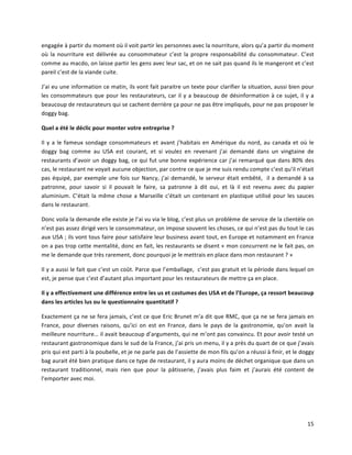 15	
  
engagée	
  à	
  partir	
  du	
  moment	
  où	
  il	
  voit	
  partir	
  les	
  personnes	
  avec	
  la	
  nourriture,	
  alors	
  qu’a	
  partir	
  du	
  moment	
  
où	
   la	
   nourriture	
   est	
   délivrée	
   au	
   consommateur	
   c’est	
   la	
   propre	
   responsabilité	
   du	
   consommateur.	
   C’est	
  
comme	
  au	
  macdo,	
  on	
  laisse	
  partir	
  les	
  gens	
  avec	
  leur	
  sac,	
  et	
  on	
  ne	
  sait	
  pas	
  quand	
  ils	
  le	
  mangeront	
  et	
  c’est	
  
pareil	
  c’est	
  de	
  la	
  viande	
  cuite.	
  
J’ai	
  eu	
  une	
  information	
  ce	
  matin,	
  ils	
  vont	
  fait	
  paraitre	
  un	
  texte	
  pour	
  clarifier	
  la	
  situation,	
  aussi	
  bien	
  pour	
  
les	
  consommateurs	
  que	
  pour	
  les	
  restaurateurs,	
  car	
  il	
  y	
  a	
  beaucoup	
  de	
  désinformation	
  à	
  ce	
  sujet,	
  il	
  y	
  a	
  
beaucoup	
  de	
  restaurateurs	
  qui	
  se	
  cachent	
  derrière	
  ça	
  pour	
  ne	
  pas	
  être	
  impliqués,	
  pour	
  ne	
  pas	
  proposer	
  le	
  
doggy	
  bag.	
  
Quel	
  a	
  été	
  le	
  déclic	
  pour	
  monter	
  votre	
  entreprise	
  ?	
  
Il	
  y	
  a	
  le	
  fameux	
  sondage	
  consommateurs	
  et	
  avant	
  j’habitais	
  en	
  Amérique	
  du	
  nord,	
  au	
  canada	
  et	
  où	
  le	
  
doggy	
   bag	
   comme	
   au	
   USA	
   est	
   courant,	
   et	
   si	
   voulez	
   en	
   revenant	
   j’ai	
   demandé	
   dans	
   un	
   vingtaine	
   de	
  
restaurants	
  d’avoir	
  un	
  doggy	
  bag,	
  ce	
  qui	
  fut	
  une	
  bonne	
  expérience	
  car	
  j’ai	
  remarqué	
  que	
  dans	
  80%	
  des	
  
cas,	
  le	
  restaurant	
  ne	
  voyait	
  aucune	
  objection,	
  par	
  contre	
  ce	
  que	
  je	
  me	
  suis	
  rendu	
  compte	
  c’est	
  qu’il	
  n’était	
  
pas	
  équipé,	
  par	
  exemple	
  une	
  fois	
  sur	
  Nancy,	
  j’ai	
  demandé,	
  le	
  serveur	
  était	
  embêté,	
  	
  il	
  a	
  demandé	
  à	
  sa	
  
patronne,	
   pour	
   savoir	
   si	
   il	
   pouvait	
   le	
   faire,	
   sa	
   patronne	
   à	
   dit	
   oui,	
   et	
   là	
   il	
   est	
   revenu	
   avec	
   du	
   papier	
  
aluminium.	
  C’était	
  la	
  même	
  chose	
  a	
  Marseille	
  c’était	
  un	
  contenant	
  en	
  plastique	
  utilisé	
  pour	
  les	
  sauces	
  
dans	
  le	
  restaurant.	
  
Donc	
  voila	
  la	
  demande	
  elle	
  existe	
  je	
  l’ai	
  vu	
  via	
  le	
  blog,	
  c’est	
  plus	
  un	
  problème	
  de	
  service	
  de	
  la	
  clientèle	
  on	
  
n’est	
  pas	
  assez	
  dirigé	
  vers	
  le	
  consommateur,	
  on	
  impose	
  souvent	
  les	
  choses,	
  ce	
  qui	
  n’est	
  pas	
  du	
  tout	
  le	
  cas	
  
aux	
  USA	
  ;	
  ils	
  vont	
  tous	
  faire	
  pour	
  satisfaire	
  leur	
  business	
  avant	
  tout,	
  en	
  Europe	
  et	
  notamment	
  en	
  France	
  
on	
  a	
  pas	
  trop	
  cette	
  mentalité,	
  donc	
  en	
  fait,	
  les	
  restaurants	
  se	
  disent	
  «	
  mon	
  concurrent	
  ne	
  le	
  fait	
  pas,	
  on	
  
me	
  le	
  demande	
  que	
  très	
  rarement,	
  donc	
  pourquoi	
  je	
  le	
  mettrais	
  en	
  place	
  dans	
  mon	
  restaurant	
  ?	
  »	
  
Il	
  y	
  a	
  aussi	
  le	
  fait	
  que	
  c’est	
  un	
  coût.	
  Parce	
  que	
  l’emballage,	
  	
  c’est	
  pas	
  gratuit	
  et	
  la	
  période	
  dans	
  lequel	
  on	
  
est,	
  je	
  pense	
  que	
  c’est	
  d’autant	
  plus	
  important	
  pour	
  les	
  restaurateurs	
  de	
  mettre	
  ça	
  en	
  place.	
  
Il	
  y	
  a	
  effectivement	
  une	
  différence	
  entre	
  les	
  us	
  et	
  costumes	
  des	
  USA	
  et	
  de	
  l’Europe,	
  ça	
  ressort	
  beaucoup	
  
dans	
  les	
  articles	
  lus	
  ou	
  le	
  questionnaire	
  quantitatif	
  ?	
  
Exactement	
  ça	
  ne	
  se	
  fera	
  jamais,	
  c’est	
  ce	
  que	
  Eric	
  Brunet	
  m’a	
  dit	
  que	
  RMC,	
  que	
  ça	
  ne	
  se	
  fera	
  jamais	
  en	
  
France,	
   pour	
   diverses	
   raisons,	
   qu’ici	
   on	
   est	
   en	
   France,	
   dans	
   le	
   pays	
   de	
   la	
   gastronomie,	
   qu’on	
   avait	
   la	
  
meilleure	
  nourriture…	
  il	
  avait	
  beaucoup	
  d’arguments,	
  qui	
  ne	
  m’ont	
  pas	
  convaincu.	
  Et	
  pour	
  avoir	
  testé	
  un	
  
restaurant	
  gastronomique	
  dans	
  le	
  sud	
  de	
  la	
  France,	
  j’ai	
  pris	
  un	
  menu,	
  il	
  y	
  a	
  près	
  du	
  quart	
  de	
  ce	
  que	
  j’avais	
  
pris	
  qui	
  est	
  parti	
  à	
  la	
  poubelle,	
  et	
  je	
  ne	
  parle	
  pas	
  de	
  l’assiette	
  de	
  mon	
  fils	
  qu’on	
  a	
  réussi	
  à	
  finir,	
  et	
  le	
  doggy	
  
bag	
  aurait	
  été	
  bien	
  pratique	
  dans	
  ce	
  type	
  de	
  restaurant,	
  il	
  y	
  aura	
  moins	
  de	
  déchet	
  organique	
  que	
  dans	
  un	
  
restaurant	
   traditionnel,	
   mais	
   rien	
   que	
   pour	
   la	
   pâtisserie,	
   j’avais	
   plus	
   faim	
   et	
   j’aurais	
   été	
   content	
   de	
  
l’emporter	
  avec	
  moi.	
  
	
  
 