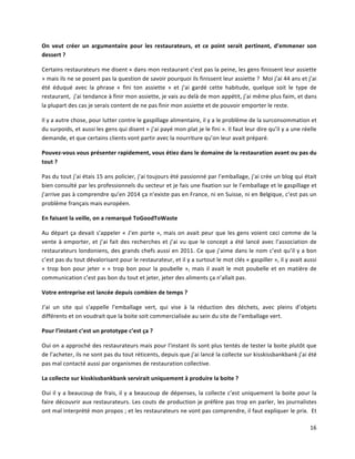 16	
  
On	
   veut	
   créer	
   un	
   argumentaire	
   pour	
   les	
   restaurateurs,	
   et	
   ce	
   point	
   serait	
   pertinent,	
   d’emmener	
   son	
  
dessert	
  ?	
  
Certains	
  restaurateurs	
  me	
  disent	
  «	
  dans	
  mon	
  restaurant	
  c’est	
  pas	
  la	
  peine,	
  les	
  gens	
  finissent	
  leur	
  assiette	
  
»	
  mais	
  ils	
  ne	
  se	
  posent	
  pas	
  la	
  question	
  de	
  savoir	
  pourquoi	
  ils	
  finissent	
  leur	
  assiette	
  ?	
  	
  Moi	
  j’ai	
  44	
  ans	
  et	
  j’ai	
  
été	
   éduqué	
   avec	
   la	
   phrase	
   «	
   fini	
   ton	
   assiette	
   »	
   et	
   j’ai	
   gardé	
   cette	
   habitude,	
   quelque	
   soit	
   le	
   type	
   de	
  
restaurant,	
  	
  j’ai	
  tendance	
  à	
  finir	
  mon	
  assiette,	
  je	
  vais	
  au	
  delà	
  de	
  mon	
  appétit,	
  j’ai	
  même	
  plus	
  faim,	
  et	
  dans	
  
la	
  plupart	
  des	
  cas	
  je	
  serais	
  content	
  de	
  ne	
  pas	
  finir	
  mon	
  assiette	
  et	
  de	
  pouvoir	
  emporter	
  le	
  reste.	
  
Il	
  y	
  a	
  autre	
  chose,	
  pour	
  lutter	
  contre	
  le	
  gaspillage	
  alimentaire,	
  il	
  y	
  a	
  le	
  problème	
  de	
  la	
  surconsommation	
  et	
  
du	
  surpoids,	
  et	
  aussi	
  les	
  gens	
  qui	
  disent	
  «	
  j’ai	
  payé	
  mon	
  plat	
  je	
  le	
  fini	
  ».	
  Il	
  faut	
  leur	
  dire	
  qu’il	
  y	
  a	
  une	
  réelle	
  
demande,	
  et	
  que	
  certains	
  clients	
  vont	
  partir	
  avec	
  la	
  nourriture	
  qu’on	
  leur	
  avait	
  préparé.	
  
Pouvez-­‐vous	
  vous	
  présenter	
  rapidement,	
  vous	
  étiez	
  dans	
  le	
  domaine	
  de	
  la	
  restauration	
  avant	
  ou	
  pas	
  du	
  
tout	
  ?	
  
Pas	
  du	
  tout	
  j’ai	
  étais	
  15	
  ans	
  policier,	
  j’ai	
  toujours	
  été	
  passionné	
  par	
  l’emballage,	
  j’ai	
  crée	
  un	
  blog	
  qui	
  était	
  
bien	
  consulté	
  par	
  les	
  professionnels	
  du	
  secteur	
  et	
  je	
  fais	
  une	
  fixation	
  sur	
  le	
  l’emballage	
  et	
  le	
  gaspillage	
  et	
  
j’arrive	
  pas	
  à	
  comprendre	
  qu’en	
  2014	
  ça	
  n’existe	
  pas	
  en	
  France,	
  ni	
  en	
  Suisse,	
  ni	
  en	
  Belgique,	
  c’est	
  pas	
  un	
  
problème	
  français	
  mais	
  européen.	
  
En	
  faisant	
  la	
  veille,	
  on	
  a	
  remarqué	
  ToGoodToWaste	
  
Au	
  départ	
  ça	
  devait	
  s’appeler	
  «	
  J’en	
  porte	
  »,	
  mais	
  on	
  avait	
  peur	
  que	
  les	
  gens	
  voient	
  ceci	
  comme	
  de	
  la	
  
vente	
  à	
  emporter,	
  et	
  j’ai	
  fait	
  des	
  recherches	
  et	
  j’ai	
  vu	
  que	
  le	
  concept	
  a	
  été	
  lancé	
  avec	
  l’association	
  de	
  
restaurateurs	
  londoniens,	
  des	
  grands	
  chefs	
  aussi	
  en	
  2011.	
  Ce	
  que	
  j’aime	
  dans	
  le	
  nom	
  c’est	
  qu’il	
  y	
  a	
  bon	
  
c’est	
  pas	
  du	
  tout	
  dévalorisant	
  pour	
  le	
  restaurateur,	
  et	
  il	
  y	
  a	
  surtout	
  le	
  mot	
  clés	
  «	
  gaspiller	
  »,	
  il	
  y	
  avait	
  aussi	
  
«	
  trop	
  bon	
  pour	
  jeter	
  »	
  «	
  trop	
  bon	
  pour	
  la	
  poubelle	
  »,	
  mais	
  il	
  avait	
  le	
  mot	
  poubelle	
  et	
  en	
  matière	
  de	
  
communication	
  c’est	
  pas	
  bon	
  du	
  tout	
  et	
  jeter,	
  jeter	
  des	
  aliments	
  ça	
  n’allait	
  pas.	
  
Votre	
  entreprise	
  est	
  lancée	
  depuis	
  combien	
  de	
  temps	
  ?	
  
J’ai	
   un	
   site	
   qui	
   s’appelle	
   l’emballage	
   vert,	
   qui	
   vise	
   à	
   la	
   réduction	
   des	
   déchets,	
   avec	
   pleins	
   d’objets	
  
différents	
  et	
  on	
  voudrait	
  que	
  la	
  boite	
  soit	
  commercialisée	
  au	
  sein	
  du	
  site	
  de	
  l’emballage	
  vert.	
  
Pour	
  l’instant	
  c’est	
  un	
  prototype	
  c’est	
  ça	
  ?	
  
Oui	
  on	
  a	
  approché	
  des	
  restaurateurs	
  mais	
  pour	
  l’instant	
  ils	
  sont	
  plus	
  tentés	
  de	
  tester	
  la	
  boite	
  plutôt	
  que	
  
de	
  l’acheter,	
  ils	
  ne	
  sont	
  pas	
  du	
  tout	
  réticents,	
  depuis	
  que	
  j’ai	
  lancé	
  la	
  collecte	
  sur	
  kisskissbankbank	
  j’ai	
  été	
  
pas	
  mal	
  contacté	
  aussi	
  par	
  organismes	
  de	
  restauration	
  collective.	
  
La	
  collecte	
  sur	
  kisskissbankbank	
  servirait	
  uniquement	
  à	
  produire	
  la	
  boite	
  ?	
  
Oui	
  il	
  y	
  a	
  beaucoup	
  de	
  frais,	
  il	
  y	
  a	
  beaucoup	
  de	
  dépenses,	
  la	
  collecte	
  c’est	
  uniquement	
  la	
  boite	
  pour	
  la	
  
faire	
  découvrir	
  aux	
  restaurateurs.	
  Les	
  couts	
  de	
  production	
  je	
  préfère	
  pas	
  trop	
  en	
  parler,	
  les	
  journalistes	
  
ont	
  mal	
  interprété	
  mon	
  propos	
  ;	
  et	
  les	
  restaurateurs	
  ne	
  vont	
  pas	
  comprendre,	
  il	
  faut	
  expliquer	
  le	
  prix.	
  	
  Et	
  
 