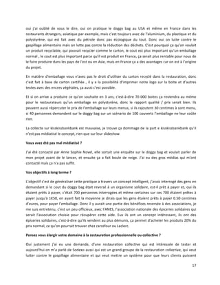 17	
  
oui	
   j’ai	
   oublié	
   de	
   vous	
   le	
   dire,	
   oui	
   on	
   pratique	
   le	
   doggy	
   bag	
   au	
   USA	
   et	
   même	
   en	
   France	
   dans	
   les	
  
restaurants	
  étrangers,	
  asiatique	
  par	
  exemple,	
  mais	
  c’est	
  toujours	
  avec	
  de	
  l’aluminium,	
  du	
  plastique	
  et	
  du	
  
polystyrène,	
   qui	
   est	
   fait	
   avec	
   du	
   pétrole	
   donc	
   pas	
   écologique	
   du	
   tout.	
   Donc	
   oui	
   on	
   lutte	
   contre	
   le	
  
gaspillage	
  alimentaire	
  mais	
  on	
  lutte	
  pas	
  contre	
  la	
  réduction	
  des	
  déchets.	
  C’est	
  pourquoi	
  ça	
  qu’on	
  voulait	
  
un	
  produit	
  recyclable,	
  qui	
  pouvait	
  recycler	
  comme	
  le	
  carton,	
  le	
  cout	
  est	
  plus	
  important	
  qu’un	
  emballage	
  
normal	
  ,	
  le	
  cout	
  est	
  plus	
  important	
  parce	
  qu’il	
  est	
  produit	
  en	
  France,	
  ça	
  serait	
  plus	
  rentable	
  pour	
  nous	
  de	
  
le	
  faire	
  produire	
  dans	
  les	
  pays	
  de	
  l’est	
  ou	
  en	
  Asie,	
  mais	
  en	
  France	
  ça	
  a	
  des	
  avantages	
  car	
  on	
  est	
  à	
  l’origine	
  
du	
  projet.	
  
En	
  matière	
  d’emballage	
  vous	
  n’avez	
  pas	
  le	
  droit	
  d’utiliser	
  du	
  carton	
  recyclé	
  dans	
  la	
  restauration,	
  donc	
  
c’est	
  fait	
  à	
  base	
  de	
  carton	
  certifiée	
  ,	
  il	
  y	
  a	
  la	
  possibilité	
  d’imprimer	
  notre	
  logo	
  sur	
  la	
  boite	
  et	
  d’autres	
  
textes	
  avec	
  des	
  encres	
  végétales,	
  ça	
  aussi	
  c’est	
  possible.	
  
Et	
  si	
  on	
  arrive	
  a	
  produire	
  ce	
  qu’on	
  souhaite	
  en	
  3	
  ans,	
  c'est-­‐à-­‐dire	
  70	
  000	
  boites	
  ça	
  reviendra	
  au	
  même	
  
pour	
   le	
   restaurateurs	
   qu’un	
   emballage	
   en	
   polystyrène,	
   donc	
   le	
   rapport	
   qualité	
   /	
   prix	
   serait	
   bien.	
   Ils	
  
peuvent	
  aussi	
  répercuter	
  le	
  prix	
  de	
  l’emballage	
  sur	
  leurs	
  menus,	
  si	
  ils	
  rajoutent	
  30	
  centimes	
  à	
  sont	
  menu,	
  	
  
si	
  40	
  personnes	
  demandent	
  sur	
  le	
  doggy	
  bag	
  sur	
  un	
  scénario	
  de	
  100	
  couverts	
  l’emballage	
  ne	
  leur	
  coûte	
  
rien.	
  
La	
  collecte	
  sur	
  kisskissbankbank	
  est	
  mauvaise,	
  je	
  trouve	
  ça	
  dommage	
  de	
  la	
  part	
  e	
  kisskissbankbank	
  qu’il	
  
n’est	
  pas	
  médiatisé	
  le	
  concept,	
  rien	
  que	
  sur	
  leur	
  slideshow	
  
Vous	
  avez	
  été	
  pas	
  mal	
  médiatisé	
  ?	
  
J’ai	
  été	
  contacté	
  par	
  Anne	
  Sophie	
  Novel,	
  elle	
  sortait	
  une	
  enquête	
  sur	
  le	
  doggy	
  bag	
  et	
  voulait	
  parler	
  de	
  
mon	
   projet	
   avant	
   de	
   le	
   lancer,	
   et	
   ensuite	
   ça	
   a	
   fait	
   boule	
   de	
   neige.	
   J’ai	
   eu	
   des	
   gros	
   médias	
   qui	
   m’ont	
  
contacté	
  mais	
  ça	
  n’a	
  pas	
  suffit.	
  
Vos	
  objectifs	
  à	
  long	
  terme	
  ?	
  
L’objectif	
  c’est	
  de	
  généraliser	
  cette	
  pratique	
  a	
  travers	
  un	
  concept	
  intelligent,	
  j’avais	
  interrogé	
  des	
  gens	
  en	
  
demandant	
  si	
  le	
  cout	
  du	
  doggy	
  bag	
  était	
  reversé	
  à	
  un	
  organisme	
  solidaire,	
  est-­‐il	
  prêt	
  à	
  payer	
  et,	
  oui	
  ils	
  
étaient	
  prêts	
  à	
  payer,	
  c’était	
  700	
  personnes	
  interrogées	
  et	
  même	
  certaines	
  sur	
  ces	
  700	
  étaient	
  prêtes	
  à	
  
payer	
  jusqu'à	
  1€50,	
  en	
  ayant	
  fait	
  la	
  moyenne	
  je	
  dirais	
  que	
  les	
  gens	
  étaient	
  prêts	
  à	
  payer	
  0.50	
  centimes	
  
d’euros,	
  pour	
  payer	
  l’emballage.	
  Donc	
  il	
  y	
  aurait	
  une	
  partie	
  des	
  bénéfices	
  reversée	
  à	
  des	
  associations,	
  je	
  
me	
  suis	
  entretenu,	
  c’est	
  un	
  peu	
  officieux,	
  avec	
  l’ANES,	
  l’association	
  nationale	
  des	
  épiceries	
  solidaires	
  qui	
  
serait	
   l’association	
   choisie	
   pour	
   récupérer	
   cette	
   aide.	
   Eux	
   ils	
   ont	
   un	
   concept	
   intéressant,	
   ils	
   ont	
   des	
  
épiceries	
  solidaires,	
  c'est-­‐à-­‐dire	
  qu’ils	
  vendent	
  au	
  plus	
  démunis,	
  ça	
  permet	
  d’acheter	
  les	
  produits	
  20%	
  du	
  
prix	
  normal,	
  ce	
  qu’on	
  pourrait	
  trouver	
  chez	
  carrefour	
  ou	
  Leclerc.	
  
Pensez	
  vous	
  élargir	
  votre	
  domaine	
  à	
  la	
  restauration	
  professionnelle	
  ou	
  collective	
  ?	
  
Oui	
   justement	
   j’ai	
   eu	
   une	
   demande,	
   d’une	
   restauration	
   collective	
   qui	
   est	
   intéressée	
   de	
   tester	
   et	
  
aujourd’hui	
  on	
  m’a	
  parlé	
  de	
  Sodexo	
  aussi	
  qui	
  est	
  un	
  grand	
  groupe	
  de	
  la	
  restauration	
  collective,	
  qui	
  veut	
  
lutter	
   contre	
   le	
   gaspillage	
   alimentaire	
   et	
   qui	
   veut	
   mettre	
   un	
   système	
   pour	
   que	
   leurs	
   clients	
   puissent	
  
 