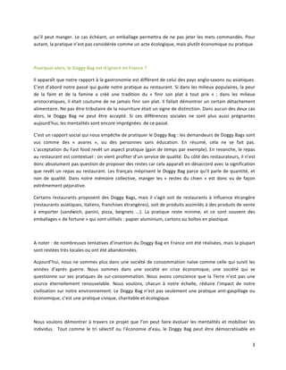 3	
  
qu’il	
  peut	
  manger.	
  Le	
  cas	
  échéant,	
  un	
  emballage	
  permettra	
  de	
  ne	
  pas	
  jeter	
  les	
  mets	
  commandés.	
  Pour	
  
autant,	
  la	
  pratique	
  n’est	
  pas	
  considérée	
  comme	
  un	
  acte	
  écologique,	
  mais	
  plutôt	
  économique	
  ou	
  pratique.	
  
	
  
Pourquoi	
  alors,	
  le	
  Doggy	
  Bag	
  est-­‐il	
  ignoré	
  en	
  France	
  ?	
  
Il	
  apparaît	
  que	
  notre	
  rapport	
  à	
  la	
  gastronomie	
  est	
  différent	
  de	
  celui	
  des	
  pays	
  anglo-­‐saxons	
  ou	
  asiatiques.	
  
C’est	
  d’abord	
  notre	
  passé	
  qui	
  guide	
  notre	
  pratique	
  au	
  restaurant.	
  Si	
  dans	
  les	
  milieux	
  populaires,	
  la	
  peur	
  
de	
   la	
   faim	
   et	
   de	
   la	
   famine	
   a	
   créé	
   une	
   tradition	
   du	
   «	
   finir	
   son	
   plat	
   à	
   tout	
   prix	
   »	
   ;	
   dans	
   les	
   milieux	
  
aristocratiques,	
  il	
  était	
  coutume	
  de	
  ne	
  jamais	
  finir	
  son	
  plat.	
  Il	
  fallait	
  démontrer	
  un	
  certain	
  détachement	
  
alimentaire.	
  Ne	
  pas	
  être	
  tributaire	
  de	
  la	
  nourriture	
  était	
  un	
  signe	
  de	
  distinction.	
  Dans	
  aucun	
  des	
  deux	
  cas	
  
alors,	
   le	
   Doggy	
   Bag	
   ne	
   peut	
   être	
   accepté.	
   Si	
   ces	
   différences	
   sociales	
   ne	
   sont	
   plus	
   aussi	
   prégnantes	
  
aujourd’hui,	
  les	
  mentalités	
  sont	
  encore	
  imprégnées	
  	
  de	
  ce	
  passé.	
  
C’est	
  un	
  rapport	
  social	
  qui	
  nous	
  empêche	
  de	
  pratiquer	
  le	
  Doggy	
  Bag	
  :	
  les	
  demandeurs	
  de	
  Doggy	
  Bags	
  sont	
  
vus	
   comme	
   des	
   «	
   avares	
   »,	
   ou	
   des	
   personnes	
   sans	
   éducation.	
   En	
   résumé,	
   cela	
   ne	
   se	
   fait	
   pas.	
  	
  
L’acceptation	
  du	
  Fast	
  food	
  revêt	
  un	
  aspect	
  pratique	
  (gain	
  de	
  temps	
  par	
  exemple).	
  En	
  revanche,	
  le	
  repas	
  
au	
  restaurant	
  est	
  contextuel	
  :	
  on	
  vient	
  profiter	
  d’un	
  service	
  de	
  qualité.	
  Du	
  côté	
  des	
  restaurateurs,	
  il	
  n’est	
  
donc	
  absolument	
  pas	
  question	
  de	
  proposer	
  des	
  restes	
  car	
  cela	
  apparaît	
  en	
  désaccord	
  avec	
  la	
  signification	
  
que	
  revêt	
  un	
  repas	
  au	
  restaurant.	
  Les	
  français	
  méprisent	
  le	
  Doggy	
  Bag	
  parce	
  qu’il	
  parle	
  de	
  quantité,	
  et	
  
non	
   de	
   qualité.	
   Dans	
   notre	
   mémoire	
   collective,	
   manger	
   les	
   «	
   restes	
   du	
   chien	
   »	
   est	
   donc	
   vu	
   de	
   façon	
  
extrêmement	
  péjorative.	
  
Certains	
  restaurants	
  proposent	
  des	
  Doggy	
  Bags,	
  mais	
  il	
  s’agit	
  soit	
  de	
  restaurants	
  à	
  influence	
  étrangère	
  
(restaurants	
  asiatiques,	
  italiens,	
  franchises	
  étrangères),	
  soit	
  de	
  produits	
  assimilés	
  à	
  des	
  produits	
  de	
  vente	
  
à	
   emporter	
   (sandwich,	
   panini,	
   pizza,	
   beignets	
   ...).	
   La	
   pratique	
   reste	
   minime,	
   et	
   ce	
   sont	
   souvent	
   des	
  
emballages	
  «	
  de	
  fortune	
  »	
  qui	
  sont	
  utilisés	
  :	
  papier	
  aluminium,	
  cartons	
  ou	
  boîtes	
  en	
  plastique.	
  
	
  
A	
  noter	
  :	
  de	
  nombreuses	
  tentatives	
  d’insertion	
  du	
  Doggy	
  Bag	
  en	
  France	
  ont	
  été	
  réalisées,	
  mais	
  la	
  plupart	
  
sont	
  restées	
  très	
  locales	
  ou	
  ont	
  été	
  abandonnées.	
  
Aujourd’hui,	
  nous	
  ne	
  sommes	
  plus	
  dans	
  une	
  société	
  de	
  consommation	
  naïve	
  comme	
  celle	
  qui	
  suivit	
  les	
  
années	
   d’après	
   guerre.	
   Nous	
   sommes	
   dans	
   une	
   société	
   en	
   crise	
   économique,	
   une	
   société	
   qui	
   se	
  
questionne	
  sur	
  ses	
  pratiques	
  de	
  sur-­‐consommation.	
  Nous	
  avons	
  conscience	
  que	
  la	
  Terre	
  n’est	
  pas	
  une	
  
source	
   éternellement	
   renouvelable.	
   Nous	
   voulons,	
   chacun	
   à	
   notre	
   échelle,	
   réduire	
   l’impact	
   de	
   notre	
  
civilisation	
  sur	
  notre	
  environnement.	
  Le	
  Doggy	
  Bag	
  n’est	
  pas	
  seulement	
  une	
  pratique	
  anti-­‐gaspillage	
  ou	
  
économique,	
  c’est	
  une	
  pratique	
  civique,	
  charitable	
  et	
  écologique.	
  
	
  
Nous	
  voulons	
  démontrer	
  à	
  travers	
  ce	
  projet	
  que	
  l’on	
  peut	
  faire	
  évoluer	
  les	
  mentalités	
  et	
  mobiliser	
  les	
  
individus.	
   	
   Tout	
   comme	
   le	
   tri	
   sélectif	
   ou	
   l’économie	
   d’eau,	
   le	
   Doggy	
   Bag	
   peut	
   être	
   démocratisable	
   en	
  
 
