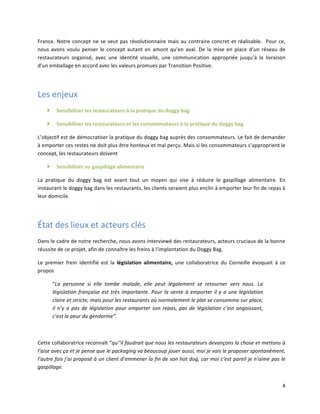 4	
  
France.	
  Notre	
  concept	
  ne	
  se	
  veut	
  pas	
  révolutionnaire	
  mais	
  au	
  contraire	
  concret	
  et	
  réalisable.	
  	
  Pour	
  ce,	
  
nous	
  avons	
  voulu	
  penser	
  le	
  concept	
  autant	
  en	
  amont	
  qu’en	
  aval.	
  De	
  la	
  mise	
  en	
  place	
  d’un	
  réseau	
  de	
  
restaurateurs	
   organisé,	
   avec	
   une	
   identité	
   visuelle,	
   une	
   communication	
   appropriée	
   jusqu’à	
   la	
   livraison	
  
d’un	
  emballage	
  en	
  accord	
  avec	
  les	
  valeurs	
  promues	
  par	
  Transition	
  Positive.	
  
	
  
Les	
  enjeux	
  	
  
} Sensibiliser	
  les	
  restaurateurs	
  à	
  la	
  pratique	
  du	
  doggy	
  bag	
  
} Sensibiliser	
  les	
  restaurateurs	
  et	
  les	
  consommateurs	
  à	
  la	
  pratique	
  du	
  doggy	
  bag	
  	
  
L’objectif	
  est	
  de	
  démocratiser	
  la	
  pratique	
  du	
  doggy	
  bag	
  auprès	
  des	
  consommateurs.	
  Le	
  fait	
  de	
  demander	
  
à	
  emporter	
  ces	
  restes	
  ne	
  doit	
  plus	
  être	
  honteux	
  et	
  mal	
  perçu.	
  Mais	
  si	
  les	
  consommateurs	
  s’approprient	
  le	
  
concept,	
  les	
  restaurateurs	
  doivent	
  	
  
} Sensibiliser	
  au	
  gaspillage	
  alimentaire	
  
La	
   pratique	
   du	
   doggy	
   bag	
   est	
   avant	
   tout	
   un	
   moyen	
   qui	
   vise	
   à	
   réduire	
   le	
   gaspillage	
   alimentaire.	
   En	
  
instaurant	
  le	
  doggy	
  bag	
  dans	
  les	
  restaurants,	
  les	
  clients	
  seraient	
  plus	
  enclin	
  à	
  emporter	
  leur	
  fin	
  de	
  repas	
  à	
  
leur	
  domicile.	
  	
  
	
  
État	
  des	
  lieux	
  et	
  acteurs	
  clés	
  	
  
Dans	
  le	
  cadre	
  de	
  notre	
  recherche,	
  nous	
  avons	
  interviewé	
  des	
  restaurateurs,	
  acteurs	
  cruciaux	
  de	
  la	
  bonne	
  
réussite	
  de	
  ce	
  projet,	
  afin	
  de	
  connaître	
  les	
  freins	
  à	
  l’implantation	
  du	
  Doggy	
  Bag.	
  
Le	
   premier	
   frein	
   identifié	
   est	
   la	
   législation	
   alimentaire,	
   une	
   collaboratrice	
   du	
   Corneille	
   évoquait	
   à	
   ce	
  
propos	
  	
  
“La	
   personne	
   si	
   elle	
   tombe	
   malade,	
   elle	
   peut	
   légalement	
   se	
   retourner	
   vers	
   nous.	
   La	
  
législation	
  française	
  est	
  très	
  importante.	
  Pour	
  la	
  vente	
  à	
  emporter	
  il	
  y	
  a	
  une	
  législation	
  
claire	
  et	
  stricte,	
  mais	
  pour	
  les	
  restaurants	
  où	
  normalement	
  le	
  plat	
  se	
  consomme	
  sur	
  place,	
  
il	
  n’y	
  a	
  pas	
  de	
  législation	
  pour	
  emporter	
  son	
  repas,	
  pas	
  de	
  législation	
  c’est	
  angoissant,	
  
c’est	
  la	
  peur	
  du	
  gendarme”.	
  
	
  
Cette	
  collaboratrice	
  reconnaît	
  “qu’’il	
  faudrait	
  que	
  nous	
  les	
  restaurateurs	
  devançons	
  la	
  chose	
  et	
  mettons	
  à	
  
l’aise	
  avec	
  ça	
  et	
  je	
  pense	
  que	
  le	
  packaging	
  va	
  beaucoup	
  jouer	
  aussi,	
  moi	
  je	
  vais	
  le	
  proposer	
  spontanément,	
  
l’autre	
  fois	
  j’ai	
  proposé	
  à	
  un	
  client	
  d’emmener	
  la	
  fin	
  de	
  son	
  hot	
  dog,	
  car	
  moi	
  c’est	
  pareil	
  je	
  n’aime	
  pas	
  le	
  
gaspillage.	
  
 
