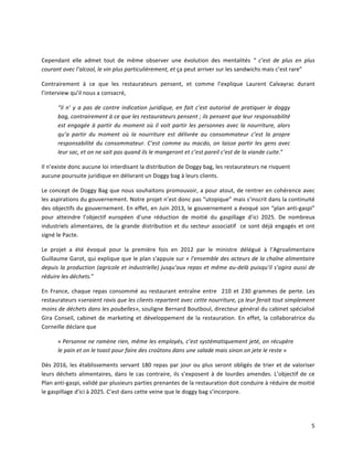 5	
  
	
  
Cependant	
   elle	
   admet	
   tout	
   de	
   même	
   observer	
   une	
   évolution	
   des	
   mentalités	
   “	
   c’est	
   de	
   plus	
   en	
   plus	
  
courant	
  avec	
  l’alcool,	
  le	
  vin	
  plus	
  particulièrement,	
  et	
  ça	
  peut	
  arriver	
  sur	
  les	
  sandwichs	
  mais	
  c’est	
  rare”	
  
Contrairement	
   à	
   ce	
   que	
   les	
   restaurateurs	
   pensent,	
   et	
   comme	
   l’explique	
   Laurent	
   Calvayrac	
   durant	
  
l’interview	
  qu’il	
  nous	
  a	
  consacré,	
  	
  
“il	
  n’	
  y	
  a	
  pas	
  de	
  contre	
  indication	
  juridique,	
  en	
  fait	
  c’est	
  autorisé	
  de	
  pratiquer	
  le	
  doggy	
  
bag,	
  contrairement	
  à	
  ce	
  que	
  les	
  restaurateurs	
  pensent	
  ;	
  ils	
  pensent	
  que	
  leur	
  responsabilité	
  
est	
  engagée	
  à	
  partir	
  du	
  moment	
  où	
  il	
  voit	
  partir	
  les	
  personnes	
  avec	
  la	
  nourriture,	
  alors	
  
qu’a	
   partir	
   du	
   moment	
   où	
   la	
   nourriture	
   est	
   délivrée	
   au	
   consommateur	
   c’est	
   la	
   propre	
  
responsabilité	
  du	
  consommateur.	
  C’est	
  comme	
  au	
  macdo,	
  on	
  laisse	
  partir	
  les	
  gens	
  avec	
  
leur	
  sac,	
  et	
  on	
  ne	
  sait	
  pas	
  quand	
  ils	
  le	
  mangeront	
  et	
  c’est	
  pareil	
  c’est	
  de	
  la	
  viande	
  cuite.”	
  	
  
Il	
  n’existe	
  donc	
  aucune	
  loi	
  interdisant	
  la	
  distribution	
  de	
  Doggy	
  bag,	
  les	
  restaurateurs	
  ne	
  risquent	
  
aucune	
  poursuite	
  juridique	
  en	
  délivrant	
  un	
  Doggy	
  bag	
  à	
  leurs	
  clients.	
  
Le	
  concept	
  de	
  Doggy	
  Bag	
  que	
  nous	
  souhaitons	
  promouvoir,	
  a	
  pour	
  atout,	
  de	
  rentrer	
  en	
  cohérence	
  avec	
  
les	
  aspirations	
  du	
  gouvernement.	
  Notre	
  projet	
  n’est	
  donc	
  pas	
  “utopique”	
  mais	
  s’inscrit	
  dans	
  la	
  continuité	
  
des	
  objectifs	
  du	
  gouvernement.	
  En	
  effet,	
  en	
  Juin	
  2013,	
  le	
  gouvernement	
  a	
  évoqué	
  son	
  “plan	
  anti-­‐gaspi”	
  
pour	
   atteindre	
   l’objectif	
   européen	
   d’une	
   réduction	
   de	
   moitié	
   du	
   gaspillage	
   d’ici	
   2025.	
   De	
   nombreux	
  
industriels	
  alimentaires,	
  de	
  la	
  grande	
  distribution	
  et	
  du	
  secteur	
  associatif	
  	
  ce	
  sont	
  déjà	
  engagés	
  et	
  ont	
  
signé	
  le	
  Pacte.	
  	
  
Le	
   projet	
   a	
   été	
   évoqué	
   pour	
   la	
   première	
   fois	
   en	
   2012	
   par	
   le	
   ministre	
   délégué	
   à	
   l’Agroalimentaire	
  
Guillaume	
  Garot,	
  qui	
  explique	
  que	
  le	
  plan	
  s'appuie	
  sur	
  «	
  l’ensemble	
  des	
  acteurs	
  de	
  la	
  chaîne	
  alimentaire	
  
depuis	
  la	
  production	
  (agricole	
  et	
  industrielle)	
  jusqu’aux	
  repas	
  et	
  même	
  au-­‐delà	
  puisqu’il	
  s’agira	
  aussi	
  de	
  
réduire	
  les	
  déchets.”	
  
En	
   France,	
   chaque	
   repas	
   consommé	
   au	
   restaurant	
   entraîne	
   entre	
   	
   210	
   et	
   230	
   grammes	
   de	
   perte.	
   Les	
  
restaurateurs	
  «seraient	
  ravis	
  que	
  les	
  clients	
  repartent	
  avec	
  cette	
  nourriture,	
  ça	
  leur	
  ferait	
  tout	
  simplement	
  
moins	
  de	
  déchets	
  dans	
  les	
  poubelles»,	
  souligne	
  Bernard	
  Boutboul,	
  directeur	
  général	
  du	
  cabinet	
  spécialisé	
  
Gira	
   Conseil,	
   cabinet	
   de	
   marketing	
   et	
   développement	
   de	
   la	
   restauration.	
   En	
   effet,	
   la	
   collaboratrice	
   du	
  
Corneille	
  déclare	
  que	
  	
  
«	
  Personne	
  ne	
  ramène	
  rien,	
  même	
  les	
  employés,	
  c’est	
  systématiquement	
  jeté,	
  on	
  récupère	
  
le	
  pain	
  et	
  on	
  le	
  toast	
  pour	
  faire	
  des	
  croûtons	
  dans	
  une	
  salade	
  mais	
  sinon	
  on	
  jete	
  le	
  reste	
  »	
  
Dès	
  2016,	
  les	
  établissements	
  servant	
  180	
  repas	
  par	
  jour	
  ou	
  plus	
  seront	
  obligés	
  de	
  trier	
  et	
  de	
  valoriser	
  
leurs	
  déchets	
  alimentaires,	
  dans	
  le	
  cas	
  contraire,	
  ils	
  s’exposent	
  à	
  de	
  lourdes	
  amendes.	
  L’objectif	
  de	
  ce	
  
Plan	
  anti-­‐gaspi,	
  validé	
  par	
  plusieurs	
  parties	
  prenantes	
  de	
  la	
  restauration	
  doit	
  conduire	
  à	
  réduire	
  de	
  moitié	
  
le	
  gaspillage	
  d'ici	
  à	
  2025.	
  C’est	
  dans	
  cette	
  veine	
  que	
  le	
  doggy	
  bag	
  s’incorpore.	
  
	
  
 