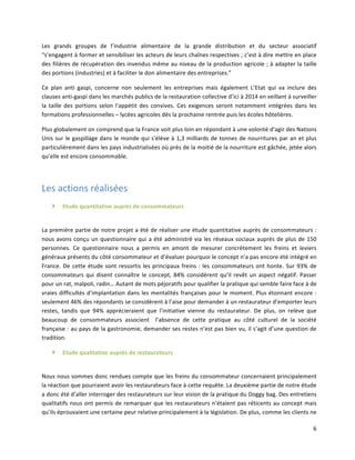 6	
  
Les	
   grands	
   groupes	
   de	
   l’industrie	
   alimentaire	
   de	
   la	
   grande	
   distribution	
   et	
   du	
   secteur	
   associatif	
  
“s’engagent	
  à	
  former	
  et	
  sensibiliser	
  les	
  acteurs	
  de	
  leurs	
  chaînes	
  respectives	
  ;	
  c’est	
  à	
  dire	
  mettre	
  en	
  place	
  
des	
  filières	
  de	
  récupération	
  des	
  invendus	
  même	
  au	
  niveau	
  de	
  la	
  production	
  agricole	
  ;	
  à	
  adapter	
  la	
  taille	
  
des	
  portions	
  (industries)	
  et	
  à	
  faciliter	
  le	
  don	
  alimentaire	
  des	
  entreprises.”	
  
Ce	
   plan	
   anti	
   gaspi,	
   concerne	
   non	
   seulement	
   les	
   entreprises	
   mais	
   également	
   L’Etat	
   qui	
   va	
   inclure	
   des	
  
clauses	
  anti-­‐gaspi	
  dans	
  les	
  marchés	
  publics	
  de	
  la	
  restauration	
  collective	
  d’ici	
  à	
  2014	
  en	
  veillant	
  à	
  surveiller	
  
la	
  taille	
  des	
  portions	
  selon	
  l'appétit	
  des	
  convives.	
  Ces	
  exigences	
  seront	
  notamment	
  intégrées	
  dans	
  les	
  
formations	
  professionnelles	
  –	
  lycées	
  agricoles	
  dès	
  la	
  prochaine	
  rentrée	
  puis	
  les	
  écoles	
  hôtelières.	
  
Plus	
  globalement	
  on	
  comprend	
  que	
  la	
  France	
  voit	
  plus	
  loin	
  en	
  répondant	
  à	
  une	
  volonté	
  d’agir	
  des	
  Nations	
  
Unis	
  sur	
  le	
  gaspillage	
  dans	
  le	
  monde	
  qui	
  s'élève	
  à	
  1,3	
  milliards	
  de	
  tonnes	
  de	
  nourritures	
  par	
  an	
  et	
  plus	
  
particulièrement	
  dans	
  les	
  pays	
  industrialisées	
  où	
  près	
  de	
  la	
  moitié	
  de	
  la	
  nourriture	
  est	
  gâchée,	
  jetée	
  alors	
  
qu’elle	
  est	
  encore	
  consommable.	
  	
  
	
  
Les	
  actions	
  réalisées	
  	
  
} Etude	
  quantitative	
  auprès	
  de	
  consommateurs	
  	
  
	
  
La	
  première	
  partie	
  de	
  notre	
  projet	
  a	
  été	
  de	
  réaliser	
  une	
  étude	
  quantitative	
  auprès	
  de	
  consommateurs	
  :	
  
nous	
  avons	
  conçu	
  un	
  questionnaire	
  qui	
  a	
  été	
  administré	
  via	
  les	
  réseaux	
  sociaux	
  auprès	
  de	
  plus	
  de	
  150	
  
personnes.	
   Ce	
   questionnaire	
   nous	
   a	
   permis	
   en	
   amont	
   de	
   mesurer	
   concrètement	
   les	
   freins	
   et	
   leviers	
  
généraux	
  présents	
  du	
  côté	
  consommateur	
  et	
  d’évaluer	
  pourquoi	
  le	
  concept	
  n’a	
  pas	
  encore	
  été	
  intégré	
  en	
  
France.	
  De	
  cette	
  étude	
  sont	
  ressortis	
  les	
  principaux	
  freins	
  :	
  les	
  consommateurs	
  ont	
  honte.	
  Sur	
  93%	
  de	
  
consommateurs	
  qui	
  disent	
  connaître	
  le	
  concept,	
  84%	
  considèrent	
  qu’il	
  revêt	
  un	
  aspect	
  négatif.	
  Passer	
  
pour	
  un	
  rat,	
  malpoli,	
  radin…	
  Autant	
  de	
  mots	
  péjoratifs	
  pour	
  qualifier	
  la	
  pratique	
  qui	
  semble	
  faire	
  face	
  à	
  de	
  
vraies	
  difficultés	
  d’implantation	
  dans	
  les	
  mentalités	
  françaises	
  pour	
  le	
  moment.	
  Plus	
  étonnant	
  encore	
  :	
  
seulement	
  46%	
  des	
  répondants	
  se	
  considèrent	
  à	
  l’aise	
  pour	
  demander	
  à	
  un	
  restaurateur	
  d’emporter	
  leurs	
  
restes,	
   tandis	
   que	
   94%	
   apprécieraient	
   que	
   l’initiative	
   vienne	
   du	
   restaurateur.	
   De	
   plus,	
   on	
   relève	
   que	
  
beaucoup	
   de	
   consommateurs	
   associent	
   	
   l’absence	
   de	
   cette	
   pratique	
   au	
   côté	
   culturel	
   de	
   la	
   société	
  
française	
  :	
  au	
  pays	
  de	
  la	
  gastronomie,	
  demander	
  ses	
  restes	
  n’est	
  pas	
  bien	
  vu,	
  il	
  s’agit	
  d’une	
  question	
  de	
  
tradition.	
  	
  
} Etude	
  qualitative	
  auprès	
  de	
  restaurateurs	
  
	
  
Nous	
  nous	
  sommes	
  donc	
  rendues	
  compte	
  que	
  les	
  freins	
  du	
  consommateur	
  concernaient	
  principalement	
  
la	
  réaction	
  que	
  pourraient	
  avoir	
  les	
  restaurateurs	
  face	
  à	
  cette	
  requête.	
  La	
  deuxième	
  partie	
  de	
  notre	
  étude	
  
a	
  donc	
  été	
  d’aller	
  interroger	
  des	
  restaurateurs	
  sur	
  leur	
  vision	
  de	
  la	
  pratique	
  du	
  Doggy	
  bag.	
  Des	
  entretiens	
  
qualitatifs	
  nous	
  ont	
  permis	
  de	
  remarquer	
  que	
  les	
  restaurateurs	
  n’étaient	
  pas	
  réticents	
  au	
  concept	
  mais	
  
qu’ils	
  éprouvaient	
  une	
  certaine	
  peur	
  relative	
  principalement	
  à	
  la	
  législation.	
  De	
  plus,	
  comme	
  les	
  clients	
  ne	
  
 