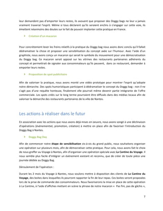 7	
  
leur	
  demandent	
  pas	
  d’emporter	
  leurs	
  restes,	
  ils	
  avouent	
  que	
  proposer	
  des	
  Doggy	
  bags	
  ne	
  leur	
  a	
  jamais	
  
vraiment	
  traversé	
  l’esprit.	
  Même	
  si	
  tous	
  déclarent	
  qu’ils	
  seraient	
  enclins	
  à	
  s’engager	
  sur	
  cette	
  voie,	
  ils	
  
émettent	
  néanmoins	
  des	
  doutes	
  sur	
  le	
  fait	
  de	
  pouvoir	
  implanter	
  cette	
  pratique	
  en	
  France.	
  	
  
} Création	
  d’un	
  macaron	
  	
  
	
  
Pour	
  concrètement	
  lever	
  les	
  freins	
  relatifs	
  à	
  la	
  pratique	
  du	
  Doggy	
  bag	
  nous	
  avons	
  donc	
  conclu	
  qu’il	
  fallait	
  
dédramatiser	
   la	
   chose	
   et	
   proposer	
   une	
   sensibilisation	
   du	
   concept	
   axée	
   sur	
   l’humour.	
   Avec	
   l’aide	
   d’un	
  
graphiste,	
  nous	
  avons	
  conçu	
  un	
  macaron	
  qui	
  serait	
  le	
  symbole	
  du	
  mouvement	
  pour	
  une	
  démocratisation	
  
du	
   Doggy	
   bag.	
   Ce	
   macaron	
   serait	
   apposé	
   sur	
   les	
   vitrines	
   des	
   restaurants	
   partenaires	
   adhérents	
   du	
  
concept	
  et	
  permettrait	
  de	
  signaler	
  aux	
  consommateurs	
  qu’ils	
  peuvent,	
  	
  dans	
  ce	
  restaurant,	
  demander	
  à	
  
emporter	
  leurs	
  restes.	
  	
  
} Proposition	
  de	
  spot	
  publicitaire	
  
	
  
Afin	
   de	
   valoriser	
   la	
   pratique,	
   nous	
   avons	
   monté	
   une	
   vidéo	
   prototype	
   pour	
   montrer	
   l’esprit	
   qu’adopte	
  
notre	
  démarche.	
  Des	
  spots	
  humoristiques	
  participent	
  à	
  dédramatiser	
  le	
  concept	
  du	
  Doggy	
  bag	
  :	
  non	
  il	
  ne	
  
s’agit	
   pas	
   d’une	
   requête	
   honteuse,	
   finalement	
   elle	
   pourrait	
   même	
   devenir	
   partie	
   intégrante	
   de	
   l’offre	
  
commerciale.	
  Les	
  spots	
  créés	
  sur	
  le	
  long	
  terme	
  pourraient	
  être	
  diffusés	
  dans	
  des	
  médias	
  locaux	
  afin	
  de	
  
valoriser	
  la	
  démarche	
  des	
  restaurants	
  partenaires	
  de	
  la	
  ville	
  de	
  Nantes.	
  	
  
	
  
Les	
  actions	
  à	
  réaliser	
  dans	
  le	
  futur	
  
En	
  association	
  avec	
  les	
  actions	
  que	
  nous	
  avons	
  déjà	
  mises	
  en	
  oeuvre,	
  nous	
  avons	
  songé	
  à	
  une	
  déclinaison	
  
d’opérations	
  (événementiel,	
  promotion,	
  création)	
  à	
  mettre	
  en	
  place	
  afin	
  de	
  favoriser	
  l’introduction	
  du	
  
Doggy	
  Bag	
  à	
  Nantes.	
  	
  
} Doggy	
  Bag	
  Day	
  	
  
Afin	
  de	
  commencer	
  notre	
  étape	
  de	
  sensibilisation	
  vis-­‐à-­‐vis	
  du	
  grand	
  public,	
  nous	
  souhaitons	
  organiser	
  
une	
  opération	
  sur	
  plusieurs	
  mois,	
  afin	
  de	
  démocratiser	
  cette	
  pratique.	
  Pour	
  cela,	
  nous	
  avons	
  fait	
  le	
  choix	
  
de	
  nous	
  greffer	
  au	
  Voyage	
  à	
  Nantes,	
  afin	
  d’organiser	
  une	
  opération	
  spéciale	
  avec	
  La	
  Cantine	
  du	
  Voyage.	
  Il	
  
nous	
  semble	
  plus	
  facile	
  d’intégrer	
  un	
  événement	
  existant	
  et	
  reconnu,	
  que	
  de	
  créer	
  de	
  toute	
  pièce	
  une	
  
journée	
  dédiée	
  au	
  Doggy	
  Bag.	
  
Déroulement	
  de	
  l’opération	
  :	
  
Durant	
  les	
  2	
  mois	
  du	
  Voyage	
  à	
  Nantes,	
  nous	
  voulons	
  mettre	
  à	
  disposition	
  des	
  clients	
  de	
  La	
  Cantine	
  du	
  
Voyage,	
  des	
  boites	
  dans	
  lesquelles	
  ils	
  pourront	
  rapporter	
  la	
  fin	
  de	
  leur	
  repas.	
  Ces	
  boites	
  seront	
  proposées	
  
lors	
  de	
  la	
  prise	
  de	
  commande	
  des	
  consommateurs.	
  Nous	
  favoriserons	
  la	
  mise	
  en	
  place	
  de	
  cette	
  opération	
  
à	
  La	
  Cantine,	
  à	
  l’aide	
  d’affiches	
  mettant	
  en	
  scène	
  la	
  phrase	
  de	
  notre	
  macaron	
  «	
  	
  Pas	
  fini,	
  pas	
  de	
  gâchis	
  »,	
  
 