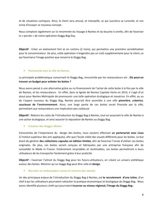 8	
  
et	
  de	
  situations	
  comiques.	
  Ainsi,	
  le	
  client	
  sera	
  amusé,	
  et	
  interpellé,	
  ce	
  qui	
  suscitera	
  sa	
  curiosité,	
  et	
  son	
  
envie	
  d’essayer	
  ce	
  nouveau	
  concept.	
  
Nous	
  comptons	
  également	
  sur	
  la	
  renommée	
  du	
  Voyage	
  à	
  Nantes	
  et	
  du	
  bouche	
  à	
  oreille,	
  afin	
  de	
  favoriser	
  
la	
  «	
  percée	
  »	
  de	
  notre	
  opération	
  Doggy	
  Bag	
  Day.	
  
	
  
Objectif	
   :	
  Créer	
  un	
  événement	
  fort	
  et	
  en	
  continu	
  (2	
  mois),	
  qui	
  permettra	
  une	
  première	
  sensibilisation	
  
pour	
  le	
  consommateur.	
  De	
  plus,	
  cette	
  opération	
  n’engendre	
  pas	
  un	
  coût	
  supplémentaire	
  pour	
  le	
  client,	
  ce	
  
qui	
  favorisera	
  l’image	
  positive	
  que	
  renverra	
  le	
  Doggy	
  Bag.	
  	
  
	
  
} Partenariat	
  avec	
  la	
  ville	
  de	
  Nantes	
  	
  
La	
  principale	
  problématique	
  concernant	
  le	
  Doggy	
  Bag,	
  rencontrée	
  par	
  les	
  restaurateurs	
  est	
  :	
  Où	
  peut-­‐on	
  
trouver	
  un	
  budget	
  pour	
  acheter	
  les	
  boites	
  ?	
  
Nous	
  avons	
  pensé	
  à	
  une	
  alternative	
  grâce	
  au	
  co-­‐financement	
  de	
  l’achat	
  de	
  cette	
  boite	
  à	
  la	
  fois	
  par	
  la	
  ville	
  
de	
  Nantes,	
  et	
  les	
  restaurateurs.	
  	
  En	
  effet,	
  dans	
  la	
  lignée	
  de	
  Nantes	
  Capitale	
  Verte	
  en	
  2013,	
  il	
  s’agit	
  d’un	
  
atout	
  pour	
  Nantes	
  Métropole	
  de	
  promouvoir	
  une	
  telle	
  opération	
  écologique	
  et	
  novatrice.	
  En	
  effet,	
  au	
  vu	
  
de	
   l’aspect	
   nouveau	
   du	
   Doggy	
   Bag,	
   Nantes	
   pourrait	
   être	
   assimilée	
   à	
   une	
   ville	
   pionnière,	
   créatrice,	
  
soucieuse	
   de	
   l’environnement.	
   Ainsi,	
   une	
   large	
   partie	
   de	
   ces	
   boites	
   serait	
   financée	
   par	
   la	
   ville,	
  
permettant	
  aux	
  restaurateurs	
  une	
  implication	
  peu	
  coûteuse	
  	
  
Objectif	
  :	
  Réduire	
  les	
  coûts	
  de	
  l’introduction	
  du	
  Doggy	
  Bag	
  à	
  Nantes,	
  tout	
  en	
  associant	
  la	
  ville	
  de	
  Nantes	
  à	
  
une	
  action	
  écologique,	
  et	
  ainsi	
  associer	
  la	
  réputation	
  de	
  Nantes	
  au	
  Doggy	
  Bag.	
  	
  
} Création	
  des	
  Doggy’s	
  Boites	
  	
  
Conscientes	
   de	
   l’importance	
   du	
   	
   design	
   des	
   boites,	
   nous	
   voulons	
   effectuer	
   un	
   partenariat	
   avec	
   Lisaa	
  	
  
(L’institut	
  supérieur	
  des	
  arts	
  appliqués),	
  afin	
  que	
  l’école	
  créée	
  des	
  visuels	
  différents	
  pour	
  les	
  boites.	
  Le	
  but	
  
étant	
  de	
  générer	
  des	
  collections	
  capsules	
  en	
  édition	
  limitée,	
  afin	
  de	
  favoriser	
  l’envie	
  d’utiliser	
  ces	
  boites	
  
originales.	
   De	
   plus,	
   ces	
   boites	
   seront	
   conçues	
   et	
   fabriquées	
   par	
   une	
   entreprise	
   française	
   afin	
   de	
  
consolider	
   le	
   Made	
   In	
   France.	
   Entièrement	
   recyclables	
   et	
   réutilisables,	
   ces	
   boites	
   permettront	
   à	
   leurs	
  
utilisateurs	
  de	
  les	
  transporter	
  facilement	
  grâce	
  à	
  leur	
  praticité.	
  
Objectif	
   :	
   Favoriser	
  l’attrait	
  du	
  Doggy	
  Bag	
  pour	
  les	
  futurs-­‐utilisateurs,	
  en	
  créant	
  un	
  univers	
  esthétique	
  
autour	
  des	
  boites.	
  Montrer	
  qu’un	
  doggy	
  Bag	
  peut	
  être	
  utile	
  et	
  design.	
  
} Recruter	
  un	
  ambassadeur	
  connu	
  et	
  reconnu	
  des	
  nantais	
  
Un	
  des	
  principaux	
  enjeux	
  de	
  l’introduction	
  du	
  Doggy	
  Bag	
  à	
  Nantes,	
  est	
  le	
  recrutement	
  	
  d’une	
  icône,	
  d’un	
  
chef	
  à	
  qui	
  les	
  utilisateurs	
  pourraient	
  rattacher	
  la	
  pratique	
  économique	
  et	
  écologique	
  du	
  Doggy	
  Bag.	
  	
  Nous	
  
avons	
  identifié	
  plusieurs	
  chefs	
  qui	
  pourraient	
  incarner	
  au	
  niveau	
  régional,	
  l’image	
  du	
  Doggy	
  Bag	
  :	
  	
  
 
