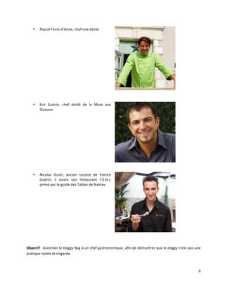 9	
  
• Pascal	
  Favre	
  d’Anne,	
  chef	
  une	
  étoile	
  	
  
	
  
	
  
• Eric	
   Guérin,	
   chef	
   étoilé	
   de	
   la	
   Mare	
   aux	
  
Oiseaux	
  
	
  
• Nicolas	
   Guiet,	
   ancien	
   second	
   de	
   Patrick	
  
Guérin,	
   il	
   ouvre	
   son	
   restaurant	
   l’U.N.I,	
  
primé	
  par	
  le	
  guide	
  des	
  Tables	
  de	
  Nantes	
  
	
  
	
  
Objectif	
  :	
  Assimiler	
  le	
  Doggy	
  Bag	
  à	
  un	
  chef	
  gastronomique,	
  afin	
  de	
  démontrer	
  que	
  le	
  doggy	
  n’est	
  pas	
  une	
  
pratique	
  isolée	
  et	
  ringarde.	
  	
  
 
