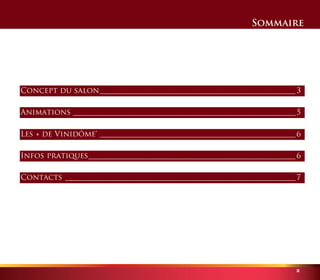 Sommaire 
Concept du salon ___________________________________________________ 3 
Animations __________________________________________________________ 5 
Les + de Vinidôme® ___________________________________________________ 6 
Infos pratiques _____________________________________________________ 6 
Contacts ____________________________________________________________ 7 
2 
 