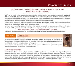 3 
320 vignerons 
Concept du salon 
La Fête des Vins de France Vinidôme® s'installe du 5 au 8 février 2010 
à la Grande Halle d'Auvergne 
La 19e Fête des Vins de France, de la Gastronomie, des Spécialités Fromagères et Arts de la Table ouvre ses portes du 5 au 8 février 
2010 à la Grande Halle d'Auvergne de Clermont-Ferrand. En dehors de Paris, Lyon, Rennes et Strasbourg, il n’existe pas de salon 
aussi important que Vinidôme® en France. Ce qui en fait sans doute l’un des tous premiers salons du genre en France et sans aucun 
doute le plus grand évènement du Massif Central dédié au Vin, à la Gastronomie et aux Fromages. 
Reconnu comme le plus grand rendez-vous gastronomique et raffiné du Massif Central, Vinidôme® est une vitrine exceptionnelle 
présentant une large palette de saveurs de tous les terroirs de France. 
La rencontre directe entre le producteur et le consommateur constitue l'une des clés de réussite du salon et cette nouvelle édition 
réunit près de 420 vignerons et artisans des métiers de bouche de qualité, venus de toute la France réunis autour de 4 pôles : 
Vinidôme - Vinigast - Les Allées Fromagères - Tablissima 
Ils présentent le meilleur de leur production et font (re)découvrir aux 45 000 visiteurs attendus des saveurs authentiques. 
VINIDÔME 
Les organisateurs s'attachent à réunir le fleuron de la viticulture française et uniquement des producteurs. La 
rencontre directe avec les vignerons constitue l'une des clés de réussite de ce salon. 320 viticulteurs proposent un 
grand circuit de l'ensemble des régions viticoles de l'hexagone. 
Pour représenter toutes les régions viticoles de France. Ainsi, de grandes AOC côtoieront également des petites 
appellations qui méritent tout autant une attention particulière. 
Les Côtes d'Auvergne 
Le salon Vinidôme® met à l'honneur, depuis sa création en 2002, les producteurs auvergnats. Plus d'une vingtaine d'exploitants 
viticoles se retrouvent chaque année pour présenter le meilleur de leur production. Véritables ambassadeurs des vins du terroir 
auvergnat, ces vignerons proposent aux visiteurs de (re)découvrir des vins AOVDQS (Appellation d'Origine Vin De Qualité 
Supérieure). Le vignoble des Côtes d'Auvergne regroupe 53 communes du Puy-de-Dôme. Ainsi, du Nord de Riom au Sud d'Issoire, ils 
révèlent leur authenticité et leur qualité autour de 5 crus : Boudes - Chanturgue - Châteaugay - Madargue - Corent. 
 