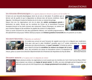 Animations 
5 
Les Ateliers OEnologiques | Les vignerons proposent de découvrir en aparté un de leur meilleur cru 
Si boire est une nécessité physiologique, boire du vin est un réel plaisir. À condition que ce 
dernier soit de qualité et que la dégustation se déroule dans de bonnes conditions. Savoir 
déguster, c'est découvrir toutes les facettes du vin et créer un moment de partage. 
Depuis trois ans, les organisateurs ont mis en place des ateliers oenologiques gratuits à 
destination du public. Animés par les membres de l'Union de la Sommellerie Française 
Auvergne-Limousin et les chefs cuisiniers des restaurants Toques d'Auvergne, ces ateliers ont 
pour vocation d'égayer et de sensibiliser les papilles des visiteurs à la dégustation. 
Suite au succès rencontré lors des deux précédentes éditions, une nouvelle programmation a 
été spécialement conçue pour l'édition 2010 qui propose une initiation gustative et sensorielle des vins présents sur le salon. 
Sécurité Routière | Dégustation avec modération ! 
Ce rendez-vous annuel est aussi l'occasion de rappeler qu'un bon vin se déguste avec modération. 
C'est pour cela que le salon Vinidôme® accueille, pour la 5e année consécutive, les membres 
bénévoles de la Sécurité Routière. Un stand "animation" à l'entrée du salon a 
pour objectif principal de sensibiliser les visiteurs aux dangers de la route. 
Ainsi, des simulateurs de vitesse et d'alcoolémie seront à la disposition de 
chacun, grâce au soutien de la Direction Départementale de la Protection des Populations du Puy-de-Dôme. 
Desserte minute | Un 'groom service' à la disposition des visiteurs 
Depuis plusieurs années, les organisateurs se sont associé avec les membres du 'Lion's Club Cournon-Rives d'Allier' 
pour proposer aux visiteurs une équipe de 'groom service'. En effet, une zone aménagée permet d'approcher son 
véhicule au plus près du hall d'expositions pour charger gratuitement le vin acheté sur le salon. 
 