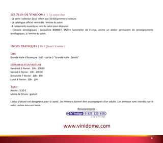 Les Plus de Vinidôme® | Un visiteur choyé 
- Le verre 'collector 2010' offert aux 35 000 premiers visiteurs 
- Le catalogue officiel remis dès l'entrée du salon 
- 4 restaurants ouverts au sein du salon pour déjeuner 
- Conseils oenologiques : Jacqueline BONNET, Maître Sommelier de France, anime un atelier permanent de renseignements 
oenologiques, à l'entrée du salon. 
6 
Infos pratiques | Où ? Quand ? Combien ? 
Lieu 
Grande Halle d'Auvergne : A75 - sortie 3 "Grande Halle - Zénith" 
Horaires d'ouverture 
Vendredi 5 février : 14h - 20h30 
Samedi 6 février : 10h - 20h30 
Dimanche 7 février : 10h - 19h 
Lundi 8 février : 10h - 19h 
Tarif 
Adulte : 5,50 € 
Moins de 18 ans : gratuit 
L'abus d'alcool est dangereux pour la santé. Les mineurs doivent être accompagnés d'un adulte. Les animaux sont interdits sur le 
salon, même tenus en laisse. 
Renseignements : 
www.vinidome.com 
 