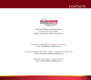 CONTACTS 
7 
CENTRE FRANCE ÉVÉNEMENTS 
45, rue du Clos Four 
63056 Clermont-Ferrand cedex 2 
Contact commercial : Bernadette Teruel 
E-mail : contact@salon-vindefrance.com 
Contact communication / Presse : Emmanuelle Mazoyer 
E-mail : communication@salon-vindefrance.com 
Contact technique : Thérèse Bardel 
E-mail : technique@salon-vindefrance.com 
