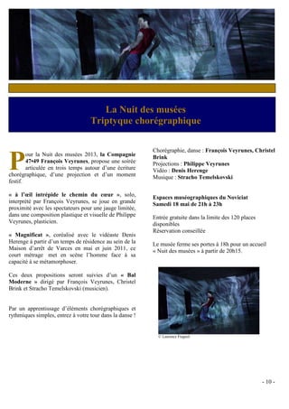 La Nuit des Musées
                                          musées
                Duo Azaïs Triptyque chorégraphique Chambéry
                          / Cercle philharmonique de

                                                          Chorégraphie, danse : François Veyrunes, Christel

P       our la Nuit des musées 2013, la Compagnie
        47•49 François Veyrunes, propose une soirée
        articulée en trois temps autour d’une écriture
chorégraphique, d’une projection et d’un moment
festif.
                                                          Brink
                                                          Projections : Philippe Veyrunes
                                                          Vidéo : Denis Herenge
                                                          Musique : Stracho Temelskovski

« à l’œil intrépide le chemin du cœur », solo,            Espaces muséographiques du Noviciat
interprété par François Veyrunes, se joue en grande       Samedi 18 mai de 21h à 23h
proximité avec les spectateurs pour une jauge limitée,
dans une composition plastique et visuelle de Philippe    Entrée gratuite dans la limite des 120 places
Veyrunes, plasticien.                                     disponibles
                                                          Réservation conseillée
« Magnificat », coréalisé avec le vidéaste Denis
Herenge à partir d’un temps de résidence au sein de la    Le musée ferme ses portes à 18h pour un accueil
Maison d’arrêt de Varces en mai et juin 2011, ce          « Nuit des musées » à partir de 20h15.
court métrage met en scène l’homme face à sa
capacité à se métamorphoser.

Ces deux propositions seront suivies d’un « Bal
Moderne » dirigé par François Veyrunes, Christel
Brink et Stracho Temelskovski (musicien).


Par un apprentissage d’éléments chorégraphiques et
rythmiques simples, entrez à votre tour dans la danse !


                                                            © Laurence Fragnol




                                                                                                          - 10 -
 