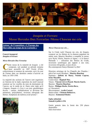 Spectacle-Concert
Samedi 7 juillet
                          Josquin et Ferrare
          Messe Hercules Dux Ferrariae /Messe Chascun me crie
Autour de l’exposition « L’Europe des
Merveilles au temps de la Curiosité »                     Messe Chascun me crie…

                                                          Sur le Credo isolé Chascun me crie, de Josquin,
Concert inaugural                                         composé sur les thèmes de la chanson populaire du
Josquin et Ferrare                                        même nom, Maurice Bourbon a complété la messe,
                                                          avec Kyrie, Gloria, Sanctus et Agnus, « à la franco-
Messe Hercules Dux Ferrariae                              flamande » : utilisation des thèmes du Credo,
                                                          inversions symétriques par rapport à une note,


C
         ette messe de la maturité de Josquin a été       inversions rétrogrades, et jeux divers.
         composée, soit pendant sa période romaine        Du contemporain franco-flamand. La fête!
         pour accueillir en 1487 Ercole d’Este,
collectionneur et amateur de curiosités, soit à la cour   Direction artistique de La Chapelle des Flandres /
de Ferrare dans ses dernières années d’activité en        pôle d’art vocal à Roubaix : Maurice Bourbon
Italie, en 1503-1504.                                     Sopranos : Juliette de Massy, Noémie Capron,
                                                          Irène Mayaffre,
La majorité des sections de l’œuvre sont organisées       Contre-ténor : Raphaël Mas,
en fonction de la triple exposition du motif musical      Ténors : Vincent Lièvre-Picard, Marcio Soarès,
construit sur les voyelles du nom du destinataire de      Baryton : Maurice Bourbon,
l’œuvre, sur le mode de ré. Outre cette règle qu’il       Basses : Philippe Roche, Enrico Bava,
s’impose, Josquin s’y livre à ses jeux géométriques       et 3 biscantors,
favoris : canons, multiplications et divisions des        Mezzosoprano : Axelle Corteel,
pulsations, polyrythmies, inversion rétrograde des        Haute-contre : Clément Debieuvre,
thèmes. Somptueux de maîtrise et de lyrisme !             Baryton : Emmanuel Hasler.

                                                          Eglise abbatiale
                                                          Samedi 6 juillet à 21h

                                                          Entrée gratuite dans la limite des 250 places
                                                          disponibles
                                                          Sans réservation

© Nima Yeganefar




                                                                                                      - 12 -
 