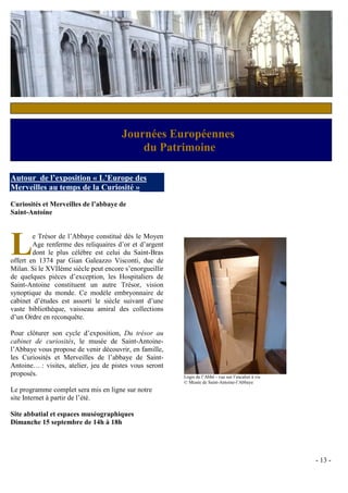 c


                                       Journées Européennes
                                           du Patrimoine

Autour de l’exposition « L’Europe des
Merveilles au temps de la Curiosité »

Curiosités et Merveilles de l’abbaye de
Saint-Antoine




L       e Trésor de l’Abbaye constitué dès le Moyen
        Age renferme des reliquaires d’or et d’argent
        dont le plus célèbre est celui du Saint-Bras
offert en 1374 par Gian Galeazzo Visconti, duc de
Milan. Si le XVIIème siècle peut encore s’enorgueillir
de quelques pièces d’exception, les Hospitaliers de
Saint-Antoine constituent un autre Trésor, vision
synoptique du monde. Ce modèle embryonnaire de
cabinet d’études est assorti le siècle suivant d’une
vaste bibliothèque, vaisseau amiral des collections
d’un Ordre en reconquête.

Pour clôturer son cycle d’exposition, Du trésor au
cabinet de curiosités, le musée de Saint-Antoine-
l’Abbaye vous propose de venir découvrir, en famille,
les Curiosités et Merveilles de l’abbaye de Saint-
Antoine… : visites, atelier, jeu de pistes vous seront
proposés.                                                Logis de l’Abbé - vue sur l’escalier à vis
                                                         © Musée de Saint-Antoine-l’Abbaye
Le programme complet sera mis en ligne sur notre
site Internet à partir de l’été.

Site abbatial et espaces muséographiques
Dimanche 15 septembre de 14h à 18h




                                                                                                      - 13 -
 