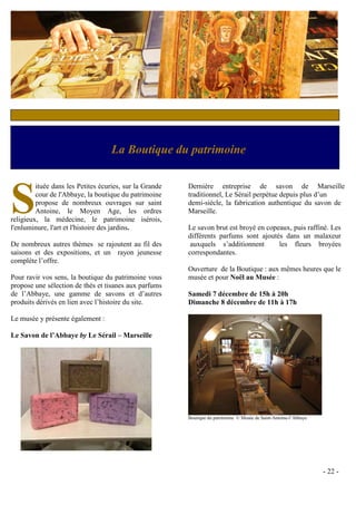 c



                                    La Boutique du patrimoine



S
         ituée dans les Petites écuries, sur la Grande   Dernière entreprise de savon de Marseille
         cour de l'Abbaye, la boutique du patrimoine     traditionnel, Le Sérail perpétue depuis plus d’un
         propose de nombreux ouvrages sur saint          demi-siècle, la fabrication authentique du savon de
         Antoine, le Moyen Age, les ordres               Marseille.
religieux, la médecine, le patrimoine isérois,
l'enluminure, l'art et l'histoire des jardins.           Le savon brut est broyé en copeaux, puis raffiné. Les
                                                         différents parfums sont ajoutés dans un malaxeur
De nombreux autres thèmes se rajoutent au fil des         auxquels s’additionnent       les fleurs broyées
saisons et des expositions, et un rayon jeunesse         correspondantes.
complète l’offre.
                                                         Ouverture de la Boutique : aux mêmes heures que le
Pour ravir vos sens, la boutique du patrimoine vous      musée et pour Noël au Musée :
propose une sélection de thés et tisanes aux parfums
de l’Abbaye, une gamme de savons et d’autres             Samedi 7 décembre de 15h à 20h
produits dérivés en lien avec l’histoire du site.        Dimanche 8 décembre de 11h à 17h

Le musée y présente également :

Le Savon de l’Abbaye by Le Sérail – Marseille




                                                         Boutique du patrimoine © Musée de Saint-Antoine-l’Abbaye




                                                                                                                    - 22 -
 