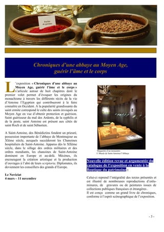 Chroniques d’une abbaye au Moyen Age,
                              guérir l’âme et le corps


L       ’exposition « Chroniques d’une abbaye au
        Moyen Age, guérir l’âme et le corps »
        s’articule autour de huit chapitres dont le
premier volet permet d’évoquer les origines du
monachisme à travers les différents récits de la vie
d’Antoine l’Egyptien qui contribueront à le faire
connaître en Occident. A la popularité grandissante du
saint ermite correspond le culte des saints invoqués au
Moyen Age en vue d’obtenir protection et guérison.
Saint guérisseur du mal des Ardents, de la syphilis et
de la peste, saint Antoine est présent aux côtés de
saint Roch et de saint Sébastien.

A Saint-Antoine, des Bénédictins fondent un prieuré,
possession importante de l’abbaye de Montmajour au
XIème siècle, auxquels succéderont les Chanoines
hospitaliers de Saint-Antoine. Apparus dès le XIIème
siècle, dans le sillage des ordres militaires et des
                                                                  Maquettte d’un monastère
ordres mendiants, les chanoines de Saint-Antoine                  © Musée de Saint-Antoine-l’Abbaye
dominent en Europe et au-delà. Mécènes, ils
encouragent la création artistique et la production        Nouvelle édition revue et argumentée du
d’ouvrages à l’abri de leurs scriptoria. Diplomates, ils
deviennent les conseillers des grands d’Europe.            catalogue de l’exposition en vente à la
                                                           Boutique du patrimoine :
Le Noviciat
4 mars – 11 novembre                                       Celui-ci reprend l’intégralité des textes présentés et
                                                           est illustré de nombreuses reproductions d’enlu-
                                                           minures, de gravures ou de peintures issues de
                                                           collections publiques françaises et étrangères .
                                                           Il est conçu comme un grand livre de chroniques,
                                                           conforme à l’esprit scénographique de l’exposition.




                                                                                                           -3-
 