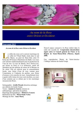 Au nom de la Rose
                                    entre Orient et Occident

Nouveauté 2013
    Au nom de la Rose entre Orient et Occident            Nouvel espace consacré à la Rose réalisé dans le
                                                          cadre des accords de Coopération décentralisée
                                                          signés entre le Conseil général de l’Isère et la


L       a vallée des roses est le surnom touristique de   Région de Souss‐Massa‐Drâa (Maroc), depuis
                                                                            ‐     ‐
        la vallée de l’Oued Dadès située dans le sud      2008.
        du Maroc, au pied du Haut‐Atlas entre El
Kelaa des M’Gouna et Boulmane du Dadès. Les roses         Une coproduction Musée de Saint-Antoine-
sont utilisées traditionnellement pour la production de   l’Abbaye/ éditions du Garde-Temps
l’eau de rose. La rose de Damas, Rosa Damascena,
qui résiste au froid et à la sécheresse, aurait été
introduite par des pèlerins de retour de la Mecque au
Xe siècle. Elle est cultivée pour la consommation
locale, sous forme d’eau de rose, comme pour
l’exportation et l’industrie du parfum, sous forme
d’essence et de concrète de roses. Annuellement trois
à quatre mille tonnes de roses sont récoltées, au cours
d’une semaine qui se clôture par le très touristique
moussem des Roses.

Scénographie : Arielle Picaud, directrice artistique
                                                          Préfiguration de ce nouvel espace
aux éditions du Garde-Temps                               © Garde-Temps
Textes : Annick Le Guérer, docteur en
anthropologie, spécialiste du parfum.
Reportage photographique : Michel Le Louarn
Réalisation du film : Marie-Paule Vettes
Montage du film : Anne Marty




                                                                                                    -5-
 