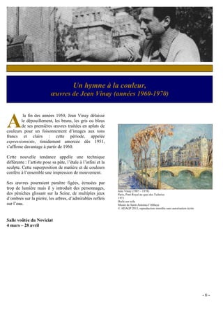 Un hymne à la couleur,
                           œuvres de Jean Vinay (années 1960-1970)



A
         la fin des années 1950, Jean Vinay délaisse
        le dépouillement, les bruns, les gris ou bleus
        de ses premières œuvres traitées en aplats de
couleurs pour un foisonnement d’images aux tons
francs et clairs : cette période, appelée
expressionniste, timidement amorcée dès 1951,
s’affirme davantage à partir de 1960.

Cette nouvelle tendance appelle une technique
différente : l’artiste pose sa pâte, l’étale à l’infini et la
sculpte. Cette superposition de matière et de couleurs
confère à l’ensemble une impression de mouvement.

Ses œuvres pourraient paraître figées, écrasées par
trop de lumière mais il y introduit des personnages,
                                                                Jean Vinay (1907 – 1978)
des péniches glissant sur la Seine, de multiples jeux           Paris, Pont Royal au quai des Tuileries
d’ombres sur la pierre, les arbres, d’admirables reflets        1973
                                                                Huile sur toile
sur l’eau.                                                      Musée de Saint-Antoine-l’Abbaye
                                                                © ADAGP 2013, reproduction interdite sans autorisation écrite



Salle voûtée du Noviciat
4 mars – 28 avril




                                                                                                                                -6-
 