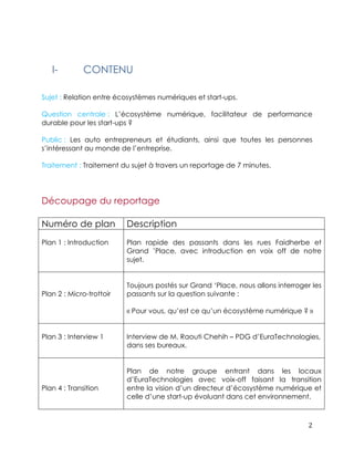 2 
I- CONTENU 
Sujet : Relation entre écosystèmes numériques et start-ups. 
Question centrale : L’écosystème numérique, facilitateur de performance 
durable pour les start-ups ? 
Public : Les auto entrepreneurs et étudiants, ainsi que toutes les personnes 
s’intéressant au monde de l’entreprise. 
Traitement : Traitement du sujet à travers un reportage de 7 minutes. 
Découpage du reportage 
Numéro de plan Description 
Plan 1 : Introduction 
Plan rapide des passants dans les rues Faidherbe et 
Grand ’Place, avec introduction en voix off de notre 
sujet. 
Plan 2 : Micro-trottoir 
Toujours postés sur Grand ‘Place, nous allons interroger les 
passants sur la question suivante : 
« Pour vous, qu’est ce qu’un écosystème numérique ? » 
Plan 3 : Interview 1 
Interview de M. Raouti Chehih – PDG d’EuraTechnologies, 
dans ses bureaux. 
Plan 4 : Transition 
Plan de notre groupe entrant dans les locaux 
d’EuraTechnologies avec voix-off faisant la transition 
entre la vision d’un directeur d’écosystème numérique et 
celle d’une start-up évoluant dans cet environnement. 
 