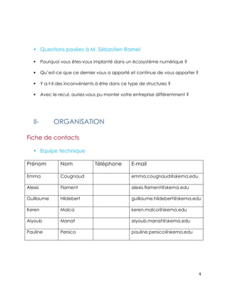 4 
• Questions posées à M. Sébastien Ramel 
! Pourquoi vous êtes-vous implanté dans un écosystème numérique ? 
! Qu’est-ce que ce dernier vous a apporté et continue de vous apporter ? 
! Y a-t-il des inconvénients à être dans ce type de structures ? 
! Avec le recul, auriez-vous pu monter votre entreprise différemment ? 
II- ORGANISATION 
Fiche de contacts 
• Equipe technique 
Prénom Nom 
Téléphone E-mail 
Emma 
Cougnaud emma.cougnaud@skema.edu 
Alexis 
Flament alexis.flament@skema.edu 
Guillaume 
Hildebert guillaume.hildebert@skema.edu 
Keren 
Malca keren.malca@skema.edu 
Aiyoub 
Manat aiyoub.manat@skema.edu 
Pauline 
Persico pauline.persico@skema.edu 
 