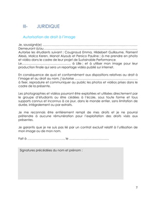Je, soussigné(e) ………………………………………………………………………………… 
Demeurant à/au……………………………………………………………………………....., 
Autorise les étudiants suivant : Cougnaud Emma, Hildebert Guillaume, Flament 
Alexis, Malca Keren, Manat Aiyoub et Persico Pauline ; à me prendre en photo 
et vidéo dans le cadre de leur projet de Sustainable Performance 
Le………………………………………… à Lille ; et à utiliser mon image pour leur 
production finale qui sera un reportage vidéo publié sur internet. 
En conséquence de quoi et conformément aux dispositions relatives au droit à 
l’image et au droit au nom, j’autorise …………………………………………………….. 
à fixer, reproduire et communiquer au public les photos et vidéos prises dans le 
cadre de la présente. 
Les photographies et vidéos pourront être exploitées et utilisées directement par 
le groupe d’étudiants ou être cédées à l’école, sous toute forme et tous 
supports connus et inconnus à ce jour, dans le monde entier, sans limitation de 
durée, intégralement ou par extraits. 
Je me reconnais être entièrement rempli de mes droits et je ne pourrai 
prétendre à aucune rémunération pour l’exploitation des droits visés aux 
présentes. 
Je garantis que je ne suis pas lié par un contrat exclusif relatif à l’utilisation de 
mon image ou de mon nom. 
7 
III- JURIDIQUE 
Autorisation de droit à l’image 
Fait à ………………………………, le ………………………………… 
Signatures précédées du nom et prénom : 
