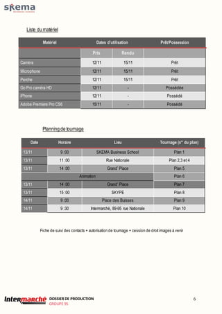 DOSSIER DE PRODUCTION 
GROUPE 95 
6 
Liste du matériel 
Matériel Dates d’utilisation Prêt/Possession 
Pris Rendu 
Caméra 12/11 15/11 Prêt 
Microphone 12/11 15/11 Prêt 
Perche 12/11 15/11 Prêt 
Go Pro caméra HD 12/11 - Possédée 
iPhone 12/11 - Possédé 
Adobe Premiere Pro CS6 15/11 - Possédé 
Planning de tournage 
Date Horaire Lieu Tournage (n° du plan) 
13/11 9 :00 SKEMA Business School Plan 1 
13/11 11 :00 Rue Nationale Plan 2,3 et 4 
13/11 14 :00 Grand’ Place Plan 5 
Animation Plan 6 
13/11 14 :00 Grand’ Place Plan 7 
13/11 15 :00 SKYPE Plan 8 
14/11 9 :00 Place des Buisses Plan 9 
14/11 9 :30 Intermarché, 89-95 rue Nationale Plan 10 
Fiche de suivi des contacts + autorisation de tournage + cession de droit images à venir 
