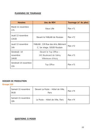 10 
PLANNING DE TOURNAGE 
Horaires Lieu de RDV Tournage (n° du plan) 
Mardi 11 novembre 
17h 
Vieux Lille Plan n°1 
Jeudi 13 novembre 
13h30 
Devant le FABLAB de Roubaix Plan n°2 
Jeudi 13 novembre 
14h 
FABLAB : 139 Rue des Arts, Bâtiment 
C, 1er étage, 59100 Roubaix 
Plan n°2 
Vendredi 14 
novembre 
14h30 
Devant le Top Office - 
143 Boulevard de Valmy 
Villeneuve d’Ascq 
Plan n°3 
Vendredi 14 novembre 
15h 
Top Office Plan n°3 
DOSSIER DE PRODUCTION 
Groupe 110 
Samedi 15 novembre 
9h30 
Devant La Poste - Hôtel de Ville, 
Paris 
Plan n°4 
Samedi 15 novembre 
10h 
La Poste - Hôtel de Ville, Paris Plan n°4 
QUESTIONS À POSER 
 