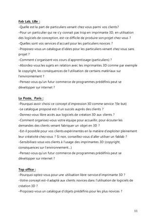 Fab Lab, Lille : 
-Quelle est la part de particuliers venant chez vous parmi vos clients? 
-Pour un particulier qui ne s’y connait pas trop en imprimante 3D, en utilisation 
des logiciels de conception, est-ce difficile de produire son projet chez vous ? 
-Quelles sont vos services d’accueil pour les particuliers novices ? 
-Proposez-vous un catalogue d’idées pour les particuliers venant chez vous sans 
projet ? 
-Comment s’organisent vos cours d’apprentissage (particuliers) ? 
-Abordez-vous les sujets en relation avec les imprimantes 3D comme par exemple 
le copyright, les conséquences de l’utilisation de certains matériaux sur 
l’environnement ? 
-Pensez-vous qu’un futur commerce de programmes prédéfinis peut se 
développer sur internet ? 
La Poste, Paris : 
-Pourquoi avoir choisi ce concept d’impression 3D comme service ?(le but) 
-Le catalogue proposé est-il un succès auprès des clients ? 
-Donnez-vous libre accès aux logiciels de création 3D aux clients ? 
-Comment organisez-vous votre équipe pour accueillir, pour écouter les 
demandes des clients venant fabriquer un objet en 3D ? 
-Est-il possible pour vos clients expérimentés en la matière d’exploiter pleinement 
leur créativité chez vous ? Si non, conseillez-vous d’aller utiliser un fablab ? 
-Sensibilisez-vous vos clients à l’usage des imprimantes 3D (copyright, 
conséquences sur l’environnement…) 
-Pensez-vous qu’un futur commerce de programmes prédéfinis peut se 
développer sur internet ? 
11 
Top office : 
-Pourquoi optez-vous pour une utilisation libre-service d’imprimante 3D ? 
-Votre concept est-il adapté aux clients novices dans l’utilisation de logiciels de 
création 3D ? 
-Proposez-vous un catalogue d’objets prédéfinis pour les plus novices ? 
 