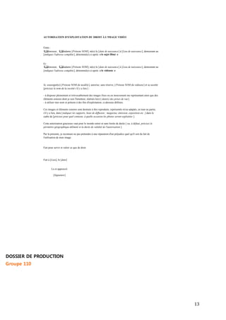 13 
AUTORISATION D'EXPLOITATION DU DROIT À L'IMAGE VIDÉO 
Entre : 
Monsieur, Madame [Prénom NOM], né(e) le [date de naissance] à [Lieu de naissance], demeurant au 
[indiquez l'adresse complète ], dénommé(e) ci-après « le sujet filmé » 
Et : 
Monsieur, Madame [Prénom NOM], né(e) le [date de naissance] à [Lieu de naissance], demeurant au 
[indiquez l'adresse complète ], dénommé(e) ci-après « le vidéaste » 
Je, soussigné(e) [ Prénom NOM du modèle], autorise, sans réserve, [ Prénom NOM du vidéaste ] et sa société 
[précisez le nom de la société s'il y a lieu ] : 
- à disposer pleinement et irrévocablement des images fixes ou en mouvement me représentant ainsi que des 
éléments sonores dont je suis l'émetteur, réalisés le(s) [ date(s) des prises de vue]. 
- à utiliser mes nom et prénom à des fins d'exploitation, ci-dessous définies. 
Ces images et éléments sonores sont destinés à être reproduits, représentés et/ou adaptés, en tout ou partie, 
s'il y a lieu, dans [indiquez les supports, lieux de diffusion : magazine, émission, exposition etc .] dans le 
cadre de [précisez pour quel contexte, à quelle occasion les photos seront exploitées ]. 
Cette autorisation gracieuse vaut pour le monde entier et sans limite de durée [ ou, à défaut, précisez le 
périmètre géographique délimité et la durée de validité de l'autorisation ]. 
Par la présente, je reconnais ne pas prétendre à une réparation d'un préjudice quel qu'il soit du fait de 
l'utilisation de mon image. 
Fait pour servir et valoir ce que de droit. 
Fait à [Lieu], le [date] 
Lu et approuvé 
[Signature] 
DOSSIER DE PRODUCTION 
Groupe 110 
