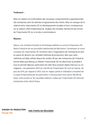3 
Traitement : 
Mise en relation et confrontation des nouveaux comportements organisationnels 
des entreprises avec les attentes et agissements des clients. Mise en exergue de la 
relation entre imprimantes 3D et développement durable et leurs conséquences 
sur la relation client final/entreprise. Analyse des résultats. Recherche des limites 
de l'imprimante 3D vis-à-vis des consommateurs. 
Résumé : 
Depuis une trentaine d’année la technologie additive ou encore l’impression 3D 
libère l’industrie de ses procédés traditionnels de fabrication. Connaissant un essor 
croissant, les imprimantes 3D modifient alors l’organisation de l’entreprise et sont 
en passe de devenir une véritable méthode de production. Bien que cette 
méthode soit déjà utilisée depuis les années 90 par des entreprises de l’industrie 
lourde telles que Boeing ou Mattel, l’imprimante 3D est désormais accessible à 
tous et permet déjà aux particuliers de créer leurs propres objets chez eux ou en 
magasins.. Les prévisions 2014 du marché de l’imprimante 3D sont en hausse, de 
plus de 62% par rapport à 2013, due en majeur partie à l'utilisation croissante de 
ce type d'imprimante par les particuliers. C'est pourquoi nous avons décidé de 
baser notre projet sur les nouvelles relations créées par l'imprimante 3D entre les 
entreprises et les clients finaux. 
NOS ÉTAPES DE RÉFLEXION 
DOSSIER DE PRODUCTION 
Groupe 110 
 