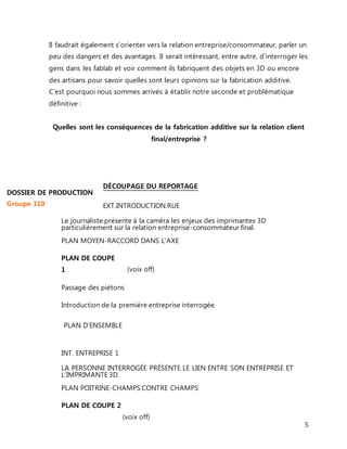 Il faudrait également s'orienter vers la relation entreprise/consommateur, parler un 
peu des dangers et des avantages. Il serait intéressant, entre autre, d'interroger les 
gens dans les fablab et voir comment ils fabriquent des objets en 3D ou encore 
des artisans pour savoir quelles sont leurs opinions sur la fabrication additive. 
C'est pourquoi nous sommes arrivés à établir notre seconde et problématique 
définitive : 
5 
Quelles sont les conséquences de la fabrication additive sur la relation client 
final/entreprise ? 
DÉCOUPAGE DU REPORTAGE 
EXT.INTRODUCTION.RUE 
Le journaliste présente à la caméra les enjeux des imprimantes 3D 
particulièrement sur la relation entreprise-consommateur final. 
PLAN MOYEN-RACCORD DANS L’AXE 
PLAN DE COUPE 
1 
(voix off) 
Passage des piétons 
Introduction de la première entreprise interrogée. 
PLAN D’ENSEMBLE 
INT. ENTREPRISE 1 
LA PERSONNE INTERROGÉE PRÉSENTE LE LIEN ENTRE SON ENTREPRISE ET 
L’IMPRIMANTE 3D. 
PLAN POITRINE-CHAMPS CONTRE CHAMPS 
PLAN DE COUPE 2 
(voix off) 
DOSSIER DE PRODUCTION 
Groupe 110 
 
