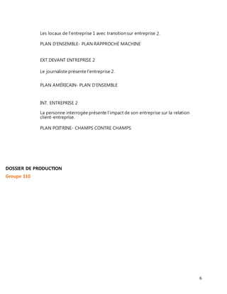 6 
Les locaux de l’entreprise 1 avec transition sur entreprise 2. 
PLAN D’ENSEMBLE- PLAN RAPPROCHÉ MACHINE 
EXT.DEVANT ENTREPRISE 2 
Le journaliste présente l’entreprise 2. 
PLAN AMÉRICAIN- PLAN D’ENSEMBLE 
INT. ENTREPRISE 2 
La personne interrogée présente l’impact de son entreprise sur la relation 
client-entreprise. 
PLAN POITRINE- CHAMPS CONTRE CHAMPS 
DOSSIER DE PRODUCTION 
Groupe 110 
 
