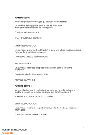 7 
PLAN DE COUPE 3 
(voix de la personne interrogée qui explique le mécanisme). 
Un membre de l’équipe va jouer le rôle de client pour 
montrer le fonctionnement de l’entreprise 2. 
Transition avec entreprise 3. 
PLAN D’ENSEMBLE- POITRINE 
EXT.INTRODUCTION.RUE 
Le journaliste synthétise les idées clefs et pose une ultime question qui sera 
l’amorce de la troisième entreprise. 
TRAVELING ARRIÈRE- PLAN POITRINE 
INT. ENTREPRISE 3 
Le journaliste interroge une personne travaillant dans la troisième 
entreprise. 
Question sur l’offre libre service. PLAN 
POITRINE- RAPPROCHÉ 
PLAN DE COUPE 4 
focus sur l’entreprise 3. Le client qui souhaite imprimer lui même son 
modèle sera joué par la même personne que dans l’entreprise 2. 
PLAN SUIVI- RAPPROCHÉ- PLAN D’ENSEMBLE 
EXT.INTRODUCTION.RUE 
Le journaliste répondra à la problématique à l’aide des trois entreprises 
interrogées. 
PLAN D’ENSEMBLE - PLAN POITRINE 
DOSSIER DE PRODUCTION 
Groupe 110 
 
