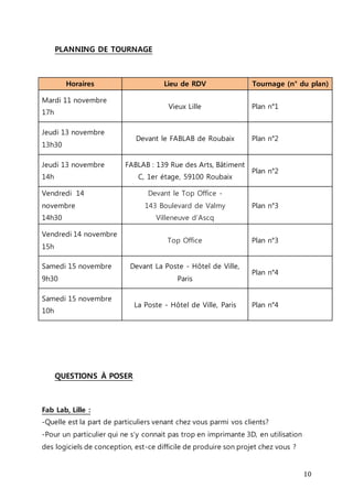 10 
PLANNING DE TOURNAGE 
Horaires Lieu de RDV Tournage (n° du plan) 
Mardi 11 novembre 
17h 
Vieux Lille Plan n°1 
Jeudi 13 novembre 
13h30 
Devant le FABLAB de Roubaix Plan n°2 
Jeudi 13 novembre 
14h 
FABLAB : 139 Rue des Arts, Bâtiment 
C, 1er étage, 59100 Roubaix 
Plan n°2 
Vendredi 14 
novembre 
14h30 
Devant le Top Office - 
143 Boulevard de Valmy 
Villeneuve d’Ascq 
Plan n°3 
Vendredi 14 novembre 
15h 
Top Office Plan n°3 
Samedi 15 novembre 
9h30 
Devant La Poste - Hôtel de Ville, 
Paris 
Plan n°4 
Samedi 15 novembre 
10h 
La Poste - Hôtel de Ville, Paris Plan n°4 
QUESTIONS À POSER 
Fab Lab, Lille : 
-Quelle est la part de particuliers venant chez vous parmi vos clients? 
-Pour un particulier qui ne s’y connait pas trop en imprimante 3D, en utilisation 
des logiciels de conception, est-ce difficile de produire son projet chez vous ? 
 