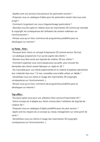 -Quelles sont vos services d’accueil pour les particuliers novices ? 
-Proposez-vous un catalogue d’idées pour les particuliers venant chez vous sans 
projet ? 
-Comment s’organisent vos cours d’apprentissage (particuliers) ? 
-Abordez-vous les sujets en relation avec les imprimantes 3D comme par exemple 
le copyright, les conséquences de l’utilisation de certains matériaux sur 
l’environnement ? 
-Pensez-vous qu’un futur commerce de programmes prédéfinis peut se 
développer sur internet ? 
La Poste, Paris : 
-Pourquoi avoir choisi ce concept d’impression 3D comme service ?(le but) 
-Le catalogue proposé est-il un succès auprès des clients ? 
-Donnez-vous libre accès aux logiciels de création 3D aux clients ? 
-Comment organisez-vous votre équipe pour accueillir, pour écouter les 
demandes des clients venant fabriquer un objet en 3D ? 
-Est-il possible pour vos clients expérimentés en la matière d’exploiter pleinement 
leur créativité chez vous ? Si non, conseillez-vous d’aller utiliser un fablab ? 
-Sensibilisez-vous vos clients à l’usage des imprimantes 3D (copyright, 
conséquences sur l’environnement…) 
-Pensez-vous qu’un futur commerce de programmes prédéfinis peut se 
développer sur internet ? 
Top office : 
-Pourquoi optez-vous pour une utilisation libre-service d’imprimante 3D ? 
-Votre concept est-il adapté aux clients novices dans l’utilisation de logiciels de 
création 3D ? 
-Proposez-vous un catalogue d’objets prédéfinis pour les plus novices ? 
-Quels sont les impacts de ce concept au niveau management sur votre point de 
vents ? 
-Sensiibilisez-vous vos clients à l’usage des imprimantes 3D (copyright, 
conséquences sur l’environnement…) 
11 
 