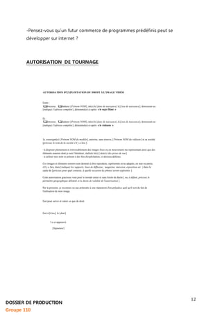 12 
-Pensez-vous qu’un futur commerce de programmes prédéfinis peut se 
développer sur internet ? 
AUTORISATION DE TOURNAGE 
AUTORISATION D'EXPLOITATION DU DROIT À L'IMAGE VIDÉO 
Entre : 
Monsieur, Madame [Prénom NOM], né(e) le [date de naissance] à [Lieu de naissance], demeurant au 
[indiquez l'adresse complète ], dénommé(e) ci-après « le sujet filmé » 
Et : 
Monsieur, Madame [Prénom NOM], né(e) le [date de naissance] à [Lieu de naissance], demeurant au 
[indiquez l'adresse complète ], dénommé(e) ci-après « le vidéaste » 
Je, soussigné(e) [ Prénom NOM du modèle], autorise, sans réserve, [ Prénom NOM du vidéaste ] et sa société 
[précisez le nom de la société s'il y a lieu ] : 
- à disposer pleinement et irrévocablement des images fixes ou en mouvement me représentant ainsi que des 
éléments sonores dont je suis l'émetteur, réalisés le(s) [ date(s) des prises de vue]. 
- à utiliser mes nom et prénom à des fins d'exploitation, ci-dessous définies. 
Ces images et éléments sonores sont destinés à être reproduits, représentés et/ou adaptés, en tout ou partie, 
s'il y a lieu, dans [indiquez les supports, lieux de diffusion : magazine, émission, exposition etc .] dans le 
cadre de [précisez pour quel contexte, à quelle occasion les photos seront exploitées ]. 
Cette autorisation gracieuse vaut pour le monde entier et sans limite de durée [ ou, à défaut, précisez le 
périmètre géographique délimité et la durée de validité de l'autorisation ]. 
Par la présente, je reconnais ne pas prétendre à une réparation d'un préjudice quel qu'il soit du fait de 
l'utilisation de mon image. 
Fait pour servir et valoir ce que de droit. 
Fait à [Lieu], le [date] 
Lu et approuvé 
[Signature] 
DOSSIER DE PRODUCTION 
Groupe 110 
