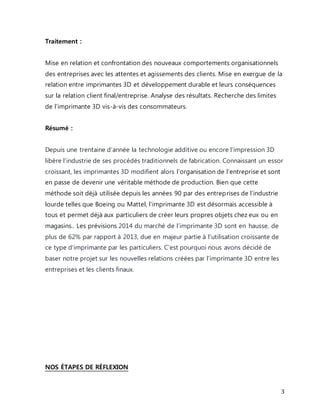 3 
Traitement : 
Mise en relation et confrontation des nouveaux comportements organisationnels 
des entreprises avec les attentes et agissements des clients. Mise en exergue de la 
relation entre imprimantes 3D et développement durable et leurs conséquences 
sur la relation client final/entreprise. Analyse des résultats. Recherche des limites 
de l'imprimante 3D vis-à-vis des consommateurs. 
Résumé : 
Depuis une trentaine d’année la technologie additive ou encore l’impression 3D 
libère l’industrie de ses procédés traditionnels de fabrication. Connaissant un essor 
croissant, les imprimantes 3D modifient alors l’organisation de l’entreprise et sont 
en passe de devenir une véritable méthode de production. Bien que cette 
méthode soit déjà utilisée depuis les années 90 par des entrep rises de l’industrie 
lourde telles que Boeing ou Mattel, l’imprimante 3D est désormais accessible à 
tous et permet déjà aux particuliers de créer leurs propres objets chez eux ou en 
magasins.. Les prévisions 2014 du marché de l’imprimante 3D sont en hausse, de 
plus de 62% par rapport à 2013, due en majeur partie à l'utilisation croissante de 
ce type d'imprimante par les particuliers. C'est pourquoi nous avons décidé de 
baser notre projet sur les nouvelles relations créées par l'imprimante 3D entre les 
entreprises et les clients finaux. 
NOS ÉTAPES DE RÉFLEXION 
 