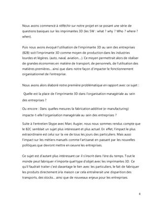 4 
Nous avons commencé à rélféchir sur notre projet en se posant une série de 
questions basiques sur les imprimantes 3D (les 5W : what ? why ? Who ? where ? 
when). 
Puis nous avons évoqué l'utilisation de l'imprimante 3D au sein des entreprises 
(B2B) soit l'imprimante 3D comme moyen de production dans les industries 
lourdes et légères. (auto, naval, aviation....). Ce moyen permettrait alors de réaliser 
de grandes économies en matière de transport, de personnels, de l'utilisation des 
matières premières... ainsi que dans notre façon d'impacter le fonctionnement 
organisationnel de l'entreprise. 
Nous avons alors élaboré notre première problématique en rapport avec ce sujet : 
Quelle est la place de l’imprimante 3D dans l’organisation managériale au sein 
des entreprises ? 
Ou encore : Dans quelles mesures la fabrication additive (e-manufacturing) 
impacte-t-elle l’organisation managériale au sein des entreprises ? 
Suite à l'entretien Skype avec Marc Augier, nous nous sommes rendus compte que 
le B2C semblait un sujet plus intéressant et plus actuel. En effet, l'impact le plus 
extraordinaire est celui sur la vie de tous les jours des particuliers. Mais aussi 
l'impact sur les métiers manuels comme l'artisanat en passant par les nouvelles 
politiques que devront mettre en oeuvre les entreprises. 
Ce sujet est d'autant plus intéressant car il s'inscrit dans l'ère du temps. Tout le 
monde peut fabriquer n'importe quel type d'objet avec les imprimantes 3D. Ce 
qu'il faudrait traiter c'est davantage le lien avec les particuliers, le fait de fabriquer 
les produits directement à la maison car cela entraînerait une disparition des 
transports, des stocks... ainsi que de nouveaux enjeux pour les entreprises. 
 