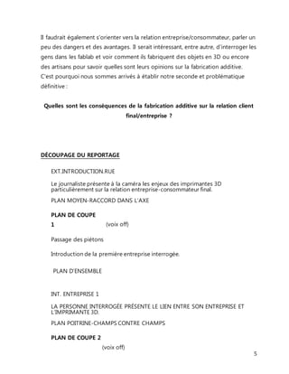 Il faudrait également s'orienter vers la relation entreprise/consommateur, parler un 
peu des dangers et des avantages. Il serait intéressant, entre autre, d'interroger les 
gens dans les fablab et voir comment ils fabriquent des objets en 3D ou encore 
des artisans pour savoir quelles sont leurs opinions sur la fabrication additive. 
C'est pourquoi nous sommes arrivés à établir notre seconde et problématique 
définitive : 
5 
Quelles sont les conséquences de la fabrication additive sur la relation client 
final/entreprise ? 
DÉCOUPAGE DU REPORTAGE 
EXT.INTRODUCTION.RUE 
Le journaliste présente à la caméra les enjeux des imprimantes 3D 
particulièrement sur la relation entreprise-consommateur final. 
PLAN MOYEN-RACCORD DANS L’AXE 
PLAN DE COUPE 
1 
(voix off) 
Passage des piétons 
Introduction de la première entreprise interrogée. 
PLAN D’ENSEMBLE 
INT. ENTREPRISE 1 
LA PERSONNE INTERROGÉE PRÉSENTE LE LIEN ENTRE SON ENTREPRISE ET 
L’IMPRIMANTE 3D. 
PLAN POITRINE-CHAMPS CONTRE CHAMPS 
PLAN DE COUPE 2 
(voix off) 
 