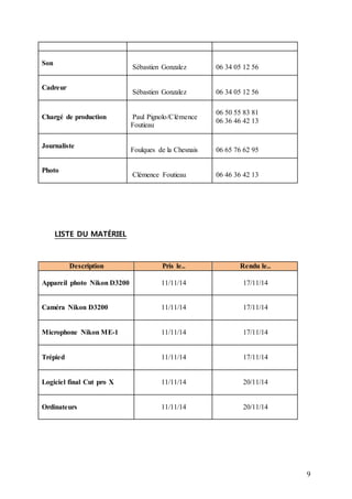 9 
Son 
Sébastien Gonzalez 
06 34 05 12 56 
Cadreur 
Sébastien Gonzalez 
06 34 05 12 56 
Chargé de production 
Paul Pignolo/Clémence 
Foutieau 
06 50 55 83 81 
06 36 46 42 13 
Journaliste 
Foulques de la Chesnais 
06 65 76 62 95 
Photo 
Clémence Foutieau 
06 46 36 42 13 
LISTE DU MATÉRIEL 
Description Pris le.. Rendu le.. 
Appareil photo Nikon D3200 
11/11/14 
17/11/14 
Caméra Nikon D3200 
11/11/14 
17/11/14 
Microphone Nikon ME-1 
11/11/14 
17/11/14 
Trépied 11/11/14 
17/11/14 
Logiciel final Cut pro X 
11/11/14 
20/11/14 
Ordinateurs 
11/11/14 20/11/14 
 