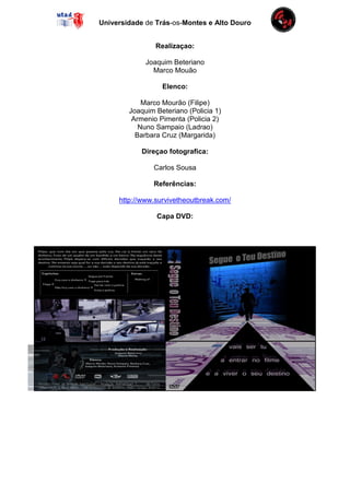 Universidade de Trás-os-Montes e Alto Douro


                Realizaçao:

             Joaquim Beteriano
               Marco Mouão

                  Elenco:

            Marco Mourão (Filipe)
        Joaquim Beteriano (Policia 1)
         Armenio Pimenta (Policia 2)
           Nuno Sampaio (Ladrao)
          Barbara Cruz (Margarida)

            Direçao fotografica:

               Carlos Sousa

               Referências:

     http://www.survivetheoutbreak.com/

                Capa DVD:
 