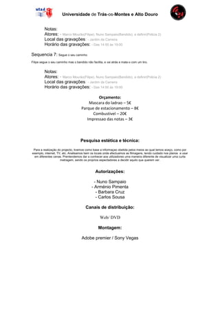 Universidade de Trás-os-Montes e Alto Douro


         Notas:
         Atores: - Marco Mourão(Filipe), Nuno Sampaio(Bandido), a definir(Policia 2)
         Local das gravações: - Jardim da Carreira
         Horário das gravações: - Das 14:00 às 19:00

Sequencia 7: Segue o seu caminho
Filipe segue o seu caminho mas o bandido não facilita, e vai atrás e mata-o com um tiro.


         Notas:
         Atores: - Marco Mourão(Filipe), Nuno Sampaio(Bandido), a definir(Policia 2)
         Local das gravações: - Jardim da Carreira
         Horário das gravações: - Das 14:00 às 19:00

                                              Orçamento:
                                         Mascara do ladrao – 5€
                                     Parque de estacionamento – 8€
                                           Combustivel – 20€
                                        Impressao das notas – 3€



                                     Pesquisa estética e técnica:
 Para a realização do projecto, tivemos como base a informaçao obetida pelos meios ao qual temos aceço, como por
exemplo, internet, TV, etc. Analisamos bem os locais onde efectuamos as filmagens, tendo cuidado nos planos a usar
 em diferentes cenas. Prentendemos dar a conhecer aos utilizadores uma maneira diferente de visualizar uma curta
                     metragem, sendo os proprios espectadores a decidir aquilo que querem ver.


                                                Autorizações:

                                               - Nuno Sampaio
                                             - Arménio Pimenta
                                                - Barbara Cruz
                                                - Carlos Sousa

                                         Canais de distribuição:

                                                   Web/ DVD

                                                  Montagem:

                                      Adobe premier / Sony Vegas
 