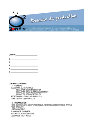 99
GROUPE _________________________
Aldric Libonis
1. ________________________________
Karine Zenyan
2. ________________________________
Vanessa Renaut
3. ________________________________
Eve Dellinger
4. ________________________________
Melissa Bossou
5. ________________________________

CONTENU DU DOSSIER
1. CONTENU
DECOUPAGE DU REPORTAGE
REDACTION DE L'INTRODUCTION
REDACTION DE LA QUESTION MICROTROT
REDACTION DES QUESTIONS ITV
REDACTION DES FICHES JOURNALISTES
FICHE DE SUIVI DES CONTACTS
2. ORGANISATION
FICHE DE CONTACTS : EQUIPE TECHNIQUE, PERSONNES RESSOURCES, INVITES
FICHE DE POSTE
LISTE DU MATERIEL
PLANNING DE TOURNAGE
AUTORISATION DE TOURNAGE
CESSION DE DROIT IMAGE

 