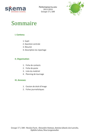 Performance	
  Durable	
  
2013-­‐2014	
  
Groupe	
  17	
  /	
  200	
  
	
  
	
  
	
  

Sommaire	
  
	
  
I.	
  Contenu	
  	
  
	
  

1.	
  Sujet	
  
2.	
  Question	
  centrale	
  	
  
3.	
  Résumé	
  
4.	
  Description	
  du	
  reportage	
  	
  
	
  

	
  
II.	
  Organisation	
  
	
  
1.
2.
3.
4.

Fiche	
  de	
  contacts	
  
Fiche	
  de	
  poste	
  	
  
Liste	
  du	
  matériel	
  
Planning	
  de	
  tournage	
  	
  

	
  

III.	
  Annexes	
  
	
  
1. Cession	
  de	
  droit	
  d’image	
  
2. Fiches	
  journalistiques	
  

	
  
	
  
	
  
	
  
	
  
	
  
	
  
	
  
	
  
	
  
	
  
Groupe	
  17	
  /	
  200	
  -­‐	
  Nicolas	
  Furet,	
  	
  Alexandre	
  Outman,	
  Antoine	
  Jobard,	
  Léo	
  Laroche,	
  
Ophélie	
  Lebon,	
  Nina	
  Lergenmuller	
  

 