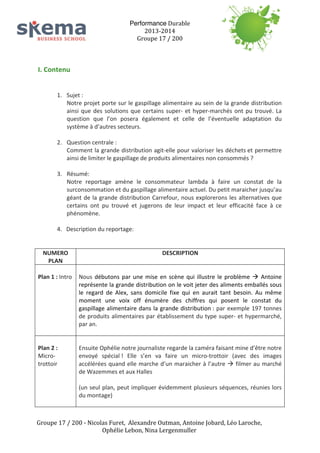 Performance	
  Durable	
  
2013-­‐2014	
  
Groupe	
  17	
  /	
  200	
  
	
  
	
  
	
  

I.	
  Contenu	
  	
  
	
  
	
  

	
  

	
  

	
  
	
  
	
  

1. Sujet	
  :	
  	
  
Notre	
  projet	
  porte	
  sur	
  le	
  gaspillage	
  alimentaire	
  au	
  sein	
  de	
  la	
  grande	
  distribution	
  
ainsi	
   que	
   des	
   solutions	
   que	
   certains	
   super-­‐	
   et	
   hyper-­‐marchés	
   ont	
   pu	
   trouvé.	
   La	
  
question	
   que	
   l’on	
   posera	
   également	
   et	
   celle	
   de	
   l’éventuelle	
   adaptation	
   du	
  
système	
  à	
  d’autres	
  secteurs.	
  
2. Question	
  centrale	
  :	
  
Comment	
  la	
  grande	
  distribution	
  agit-­‐elle	
  pour	
  valoriser	
  les	
  déchets	
  et	
  permettre	
  
ainsi	
  de	
  limiter	
  le	
  gaspillage	
  de	
  produits	
  alimentaires	
  non	
  consommés	
  ?	
  
3. Résumé:	
  	
  
Notre	
   reportage	
   amène	
   le	
   consommateur	
   lambda	
   à	
   faire	
   un	
   constat	
   de	
   la	
  
surconsommation	
  et	
  du	
  gaspillage	
  alimentaire	
  actuel.	
  Du	
  petit	
  maraicher	
  jusqu’au	
  
géant	
   de	
   la	
   grande	
   distribution	
   Carrefour,	
   nous	
   explorerons	
   les	
   alternatives	
   que	
  
certains	
   ont	
   pu	
   trouvé	
   et	
   jugerons	
   de	
   leur	
   impact	
   et	
   leur	
   efficacité	
   face	
   à	
   ce	
  
phénomène.	
  
4.	
  	
  	
  Description	
  du	
  reportage:	
  	
  
NUMERO	
  
PLAN	
  

DESCRIPTION	
  

	
  
	
  
Plan	
  1	
  :	
  Intro	
   Nous	
   débutons	
   par	
   une	
   mise	
   en	
   scène	
   qui	
   illustre	
   le	
   problème	
   à	
   Antoine	
  
représente	
  la	
  grande	
  distribution	
  on	
  le	
  voit	
  jeter	
  des	
  aliments	
  emballés	
  sous	
  
le	
   regard	
   de	
   Alex,	
   sans	
   domicile	
   fixe	
   qui	
   en	
   aurait	
   tant	
   besoin.	
   Au	
   même	
  
moment	
   une	
   voix	
   off	
   énumère	
   des	
   chiffres	
   qui	
   posent	
   le	
   constat	
   du	
  
gaspillage	
   alimentaire	
   dans	
   la	
   grande	
   distribution	
  :	
   par	
   exemple	
   197	
   tonnes	
  
de	
   produits	
   alimentaires	
   par	
   établissement	
  du	
   type	
  super-­‐	
  et	
   hypermarché,	
  
par	
  an.	
  
	
  
	
  
	
  
Plan	
  2	
  :	
  
Ensuite	
  Ophélie	
  notre	
  journaliste	
  regarde	
  la	
  caméra	
  faisant	
  mine	
  d’être	
  notre	
  
Micro-­‐
envoyé	
   spécial	
  !	
   Elle	
   s’en	
   va	
   faire	
   un	
   micro-­‐trottoir	
   (avec	
   des	
   images	
  
trottoir	
  
accélérées	
  quand	
  elle	
  marche	
  d’un	
  maraicher	
  à	
  l’autre	
  à	
  filmer	
  au	
  marché	
  
de	
  Wazemmes	
  et	
  aux	
  Halles	
  
	
  
(un	
  seul	
  plan,	
  peut	
  impliquer	
  évidemment	
  plusieurs	
  séquences,	
  réunies	
  lors	
  
du	
  montage)	
  
	
  
	
  
Groupe	
  17	
  /	
  200	
  -­‐	
  Nicolas	
  Furet,	
  	
  Alexandre	
  Outman,	
  Antoine	
  Jobard,	
  Léo	
  Laroche,	
  
Ophélie	
  Lebon,	
  Nina	
  Lergenmuller	
  

 
