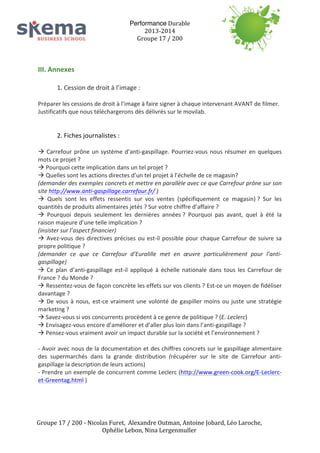 III.	
  Annexes	
  
	
  

Performance	
  Durable	
  
2013-­‐2014	
  
Groupe	
  17	
  /	
  200	
  
	
  
	
  
	
  

1.	
  Cession	
  de	
  droit	
  à	
  l’image	
  :	
  	
  

	
  
Préparer	
  les	
  cessions	
  de	
  droit	
  à	
  l’image	
  à	
  faire	
  signer	
  à	
  chaque	
  intervenant	
  AVANT	
  de	
  filmer.	
  
Justificatifs	
  que	
  nous	
  téléchargerons	
  dès	
  délivrés	
  sur	
  le	
  movilab.	
  
	
  
	
  

2.	
  Fiches	
  journalistes	
  :	
  

	
  
à	
   Carrefour	
   prône	
   un	
   système	
   d’anti-­‐gaspillage.	
   Pourriez-­‐vous	
   nous	
   résumer	
   en	
   quelques	
  
mots	
  ce	
  projet	
  ?	
  
à	
  Pourquoi	
  cette	
  implication	
  dans	
  un	
  tel	
  projet	
  ?	
  
à	
  Quelles	
  sont	
  les	
  actions	
  directes	
  d’un	
  tel	
  projet	
  à	
  l’échelle	
  de	
  ce	
  magasin?	
  	
  
(demander	
  des	
  exemples	
  concrets	
  et	
  mettre	
  en	
  parallèle	
  avec	
  ce	
  que	
  Carrefour	
  prône	
  sur	
  son	
  
site	
  http://www.anti-­‐gaspillage.carrefour.fr/	
  )	
  
à	
   Quels	
   sont	
   les	
   effets	
   ressentis	
   sur	
   vos	
   ventes	
   (spécifiquement	
   ce	
   magasin)	
  ?	
   Sur	
   les	
  
quantités	
  de	
  produits	
  alimentaires	
  jetés	
  ?	
  Sur	
  votre	
  chiffre	
  d’affaire	
  ?	
  
à	
   Pourquoi	
   depuis	
   seulement	
   les	
   dernières	
   années	
  ?	
   Pourquoi	
   pas	
   avant,	
   quel	
   à	
   été	
   la	
  
raison	
  majeure	
  d’une	
  telle	
  implication	
  ?	
  	
  
(insister	
  sur	
  l’aspect	
  financier)	
  
à	
   Avez-­‐vous	
   des	
   directives	
   précises	
   ou	
   est-­‐il	
   possible	
   pour	
   chaque	
   Carrefour	
   de	
   suivre	
   sa	
  
propre	
  politique	
  ?	
  	
  
(demander	
   ce	
   que	
   ce	
   Carrefour	
   d’Euralille	
   met	
   en	
   œuvre	
   particulièrement	
   pour	
   l’anti-­‐
gaspillage)	
  
à	
   Ce	
   plan	
   d’anti-­‐gaspillage	
   est-­‐il	
   appliqué	
   à	
   échelle	
   nationale	
   dans	
   tous	
   les	
   Carrefour	
   de	
  
France	
  ?	
  du	
  Monde	
  ?	
  
à	
   Ressentez-­‐vous	
   de	
   façon	
   concrète	
   les	
   effets	
   sur	
   vos	
   clients	
  ?	
   Est-­‐ce	
   un	
   moyen	
   de	
   fidéliser	
  
davantage	
  ?	
  
à	
   De	
   vous	
   à	
   nous,	
   est-­‐ce	
   vraiment	
   une	
   volonté	
   de	
   gaspiller	
   moins	
   ou	
   juste	
   une	
   stratégie	
  
marketing	
  ?	
  
à	
  Savez-­‐vous	
  si	
  vos	
  concurrents	
  procèdent	
  à	
  ce	
  genre	
  de	
  politique	
  ?	
  (E.	
  Leclerc)	
  
à	
  Envisagez-­‐vous	
  encore	
  d’améliorer	
  et	
  d’aller	
  plus	
  loin	
  dans	
  l’anti-­‐gaspillage	
  ?	
  
à	
  Pensez-­‐vous	
  vraiment	
  avoir	
  un	
  impact	
  durable	
  sur	
  la	
  société	
  et	
  l’environnement	
  ?	
  
	
  
-­‐	
  Avoir	
  avec	
  nous	
  de	
  la	
  documentation	
  et	
  des	
  chiffres	
  concrets	
  sur	
  le	
  gaspillage	
  alimentaire	
  
des	
   supermarchés	
   dans	
   la	
   grande	
   distribution	
   (récupérer	
   sur	
   le	
   site	
   de	
   Carrefour	
   anti-­‐
gaspillage	
  la	
  description	
  de	
  leurs	
  actions)	
  
-­‐	
  Prendre	
  un	
  exemple	
  de	
  concurrent	
  comme	
  Leclerc	
  (http://www.green-­‐cook.org/E-­‐Leclerc-­‐
et-­‐Greentag.html	
  )	
  
	
  

	
  
Groupe	
  17	
  /	
  200	
  -­‐	
  Nicolas	
  Furet,	
  	
  Alexandre	
  Outman,	
  Antoine	
  Jobard,	
  Léo	
  Laroche,	
  
Ophélie	
  Lebon,	
  Nina	
  Lergenmuller	
  

 
