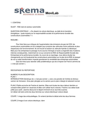 1. CONTENU
SUJET : RSE dans le secteur automobile
QUESTION CENTRALE : « Du diesel à la voiture électrique, au-delà de la transition
énergétique : quels impacts sur la responsabilité sociale et la performance durable des
constructeurs automobiles ? »
RESUME :
Pour faire face aux critiques de l’augmentation des émissions de gaz de CO2, les
constructeurs automobiles ont dû s’adapter pour produire des véhicules moins polluants et plus
respectueux de l’environnement. Ils ont trouvé la solution du véhicule hybride ou électrique.
Mais pour les entreprises le passage d’une source d’énergie à l’autre a engendré des mutations
internes conséquentes, notamment en ce qui concerne la RSE (la Responsabilité Sociale des
Entreprises) et la performance durable. Au cours de ce reportage, nous allons étudier les
changements qui ont bouleversé les constructeurs automobiles sur le plan de la RSE et essayer
de voir si cette transformation impacte grandement la rentabilité des entreprises automobiles.
Quoi de mieux pour aborder cette problématique que de s’inspirer de Fred et Jammie de
« c’est pas sorcier ».

DECOUPAGE DU REPORTAGE
NUMERO PLAN DESCRIPTION
PLAN 1
INTRODUCTION Générique de « c’est pas sorcier », avec une parodie de l’entrée du fameux
camion de l’émission. Gros plan plongée sur le camion puis le plan s’élargit et redevient normal.
PLAN 2 Petite accroche de Fraiche et Jeanine. Elles sont toutes les deux debout derrière un
comptoir.Elles partent en vacances et elles vont utiliser leurs voitures. Fraiche a sa valise toute
prête pour partir. Jeanine découvre le départ imminent et se veut très surprise.
Un débat naît alors entre les deux femmes sur voiture électrique/ voiture diesel.
COUPE 1 image des embouteillages. On entend derrière le débat entre les deux femmes
COUPE 2 Image d’une voiture électrique. idem

 